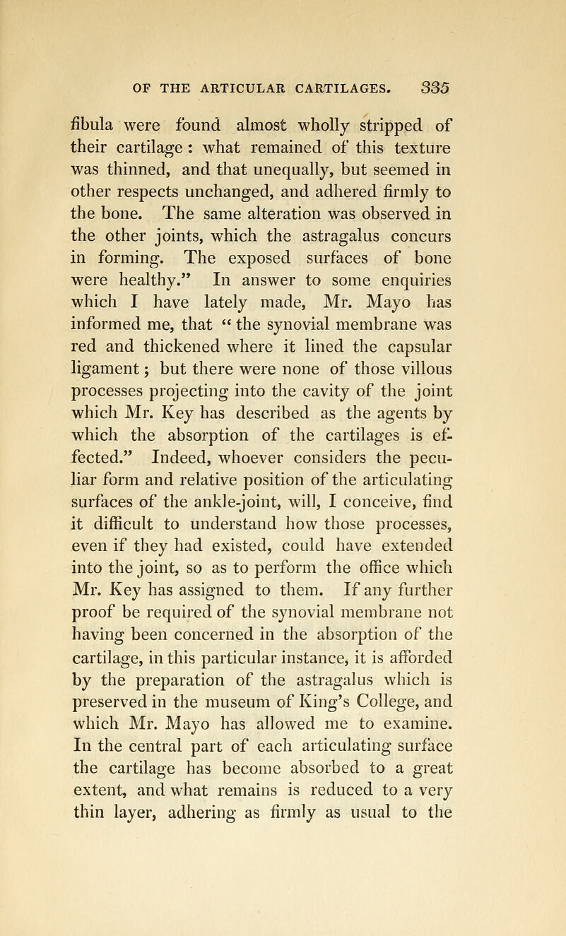 fibula were found almost wholly stripped of their cartilage: what remained of this texture was thinned, and that unequally, but seemed in other respects unchanged, and adhered firmly to the bone. The same alteration was observed in the other joints, which the astragalus concurs in forming. The exposed surfaces of bone were healthy. In answer to some enquiries which I have lately made, Mr. Mayo has informed me, that  the synovial membrane was red and thickened where it lined the capsular ligament; but there were none of those villous processes projecting into the cavity of the joint which Mr. Key has described as the agents by which the absorption of the cartilages is ef- fected. Indeed, whoever considers the pecu- liar form and relative position of the articulating surfaces of the ankle-joint, will, I conceive, find it difficult to understand how those processes, even if they had existed, could have extended into the joint, so as to perform the office which Mr. Key has assigned to them. If any further proof be required of the synovial membrane not having been concerned in the absorption of the cartilage, in this particular instance, it is afforded by the preparation of the astragalus which is preserved in the museum of King's College, and which Mr. Mayo has allowed me to examine. In the central part of each articulating surface the cartilage has become absorbed to a great extent, and what remains is reduced to a very thin layer, adhering as firmly as usual to the