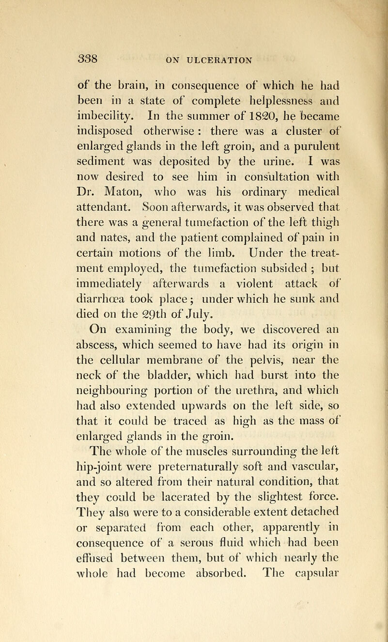 of the brain, in consequence of which he had been in a state of complete helplessness and imbecility. In the summer of 1820, he became indisposed otherwise : there was a cluster of enlarged glands in the left groin, and a purulent sediment was deposited by the urine. I was now desired to see him in consultation with Dr. Maton, who was his ordinary medical attendant. Soon afterwards, it was observed that there was a general tumefaction of the left thigh and nates, and the patient complained of pain in certain motions of the limb. Under the treat- ment employed, the tumefaction subsided ; but immediately afterwards a violent attack of diarrhoea took place ; under which he sunk and died on the 29th of July. On examining the body, we discovered an abscess, which seemed to have had its origin in the cellular membrane of the pelvis, near the neck of the bladder, which had burst into the neighbouring portion of the urethra, and which had also extended upwards on the left side, so that it could be traced as high as the mass of enlarged glands in the groin. The whole of the muscles surrounding the left hip-joint were preternaturally soft and vascular, and so altered from their natural condition, that they could be lacerated by the slightest force. They also were to a considerable extent detached or separated from each other, apparently in consequence of a serous fluid which had been effused between them, but of which nearly the whole had become absorbed. The capsular