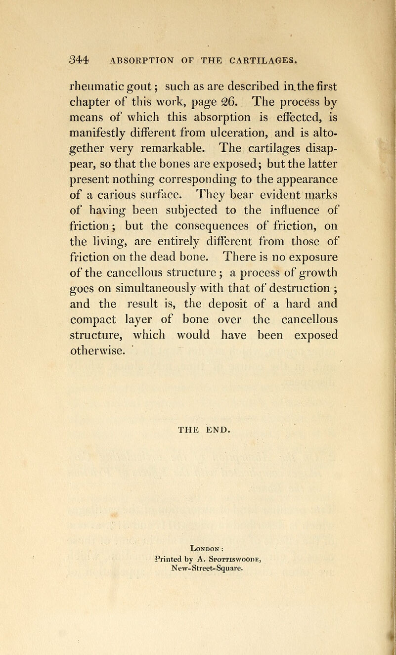 rheumatic gout; such as are described in.the first chapter of this work, page 26. The process by means of which this absorption is effected, is manifestly different from ulceration, and is alto- gether very remarkable. The cartilages disap- pear, so that the bones are exposed; but the latter present nothing corresponding to the appearance of a carious surface. They bear evident marks of having been subjected to the influence of friction; but the consequences of friction, on the living, are entirely different from those of friction on the dead bone. There is no exposure of the cancellous structure ; a process of growth goes on simultaneously with that of destruction ; and the result is, the deposit of a hard and compact layer of bone over the cancellous structure, which would have been exposed otherwise. THE END. London: Printed by A. SpottiswoOde, New-Street-Square.