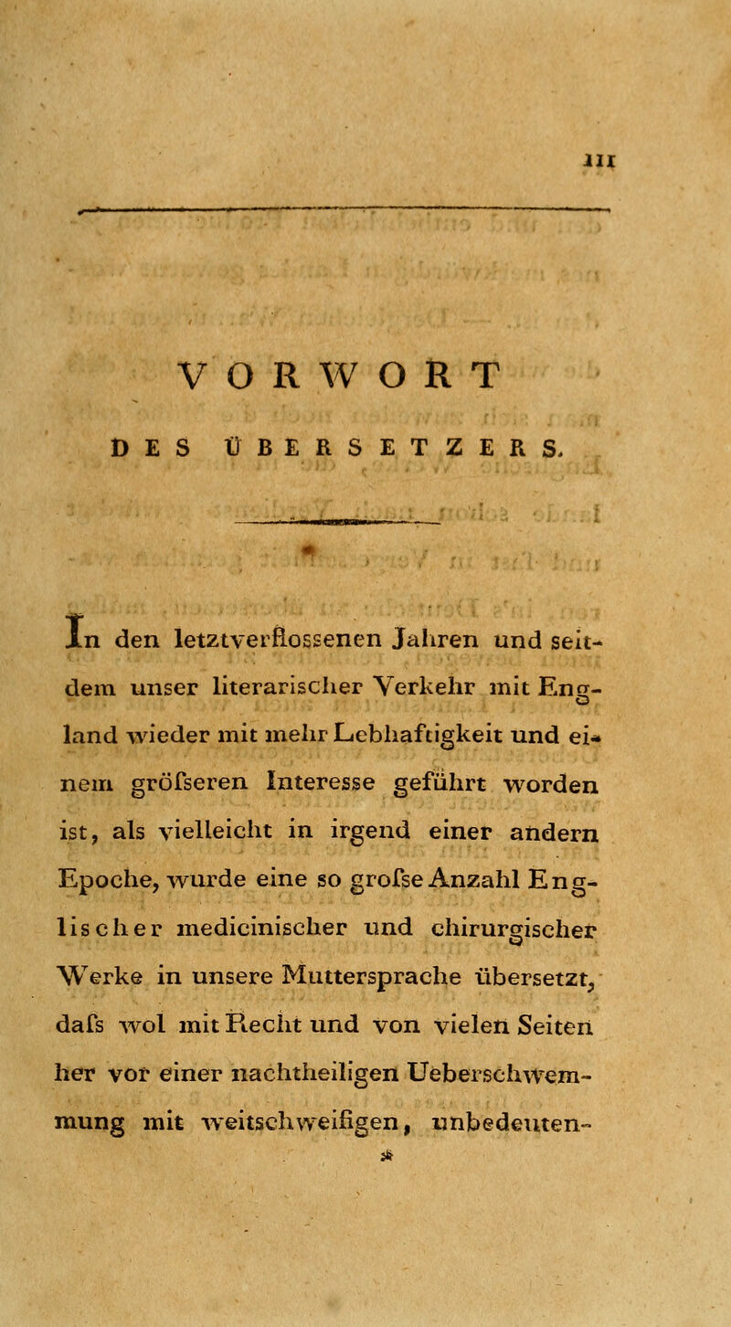 VORWORT DES ÜBERSETZERS. Xn den letztveifi-ossenen Jaliren und seit- dem unser literarischer Verkehr mit Ens- land wieder mit mehr Lebhaftigkeit und ei* nem gröfseren Interesse geführt worden ist, als vielleicht in irgend einer andern Epoche, wurde eine so grofse Anzahl Eng- lischer medicinischer und chirursrischer Werke in unsere Muttersprache übersetzt, dafs wol mit Recht und von vielen Seiten her vor einer nachtheiligen Ueberschwem- mung mit -weitschweifigen, unbedeuten-