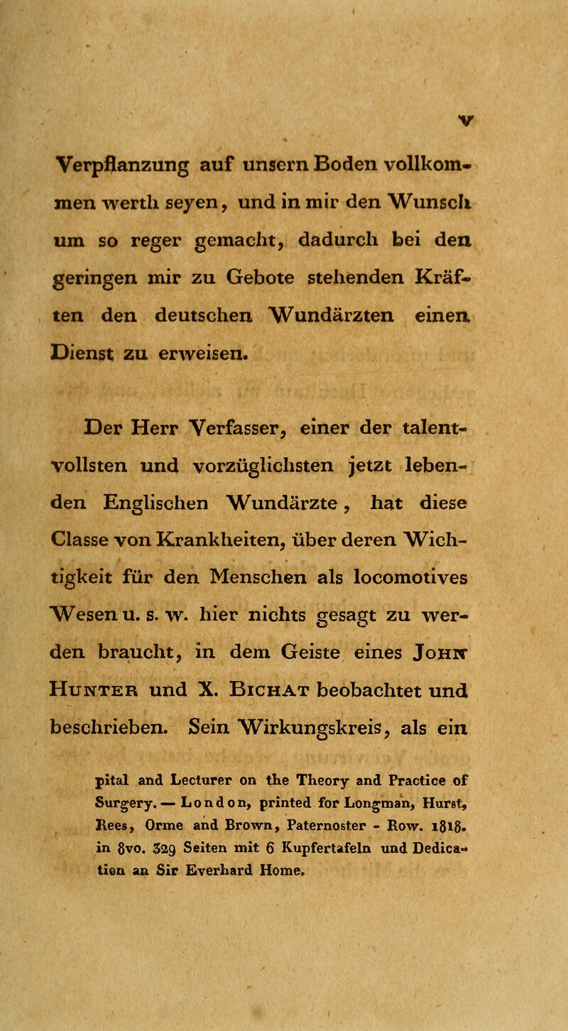 Verpflanzung auf unsern Boden vollkom- men wertli seyen, und in mir den Wunsch um so reger gemacht, dadurch bei den geringen mir zu Gebote stehenden Kräf- ten den deutschen Wundärzten einen. Dienst zu erweisen. Der Herr Verfasser, einer der talent- vollsten und vorzüglichsten jetzt leben- den Englischen Wundärzte, hat diese Classe von Krankheiten, über deren Wich- tigkeit für den Menschen als locomotives Wesen u. s. w. hier nichts gesagt zu wer- den braucht, in dem Geiste eines JoHif Hunter und X. Bichat beobachtet und beschrieben. Sein Wirkungskreis, als ein pital and Lecturer on the Theory and Practice of Surgery.—London, printed for Longman, Hurst, Ilees, Orme and Brown, Paternoster - Row. i8i8« in 8vo. 329 Seiten mit 6 Kupfertafeln und Dedica-» tion an Sir Eyerhard Home.