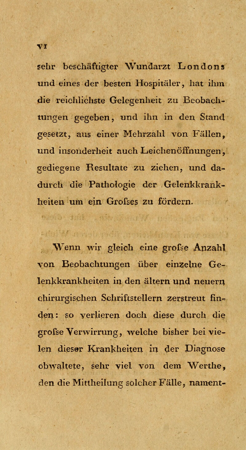 sehr beschäftigter Wundarzt Londons und eines der besten Hospitäler, hat ihm die reichlichste Gelegenheit zu Beobach- tungen gegeben, und ihn in den Stand gesetzt, aus einer Mehrzahl von Fällen, und insonderheit auch Leichenöffnungen, gediegene Resultate zu ziehen, und da- durch die Pathologie der Gelenkl<rank- heilen um ein Grofses zu fördern. Wenn wir gleich eine grofse Anzahl von Beobachtungen über einzelne Ge- lenjikrankheiten in den altern ujid neuern chirurgischen Schriftstellern zerstreut fin-r 4en: so verlieren doch diese durch di§ grofse Verwirrung, welche bisher bei vie- len dieser Krankheiten in ^er Diagnose obwaltete, sehr viel von dem Werthe, den die Mittheilung solcher Fälle, naracnt-