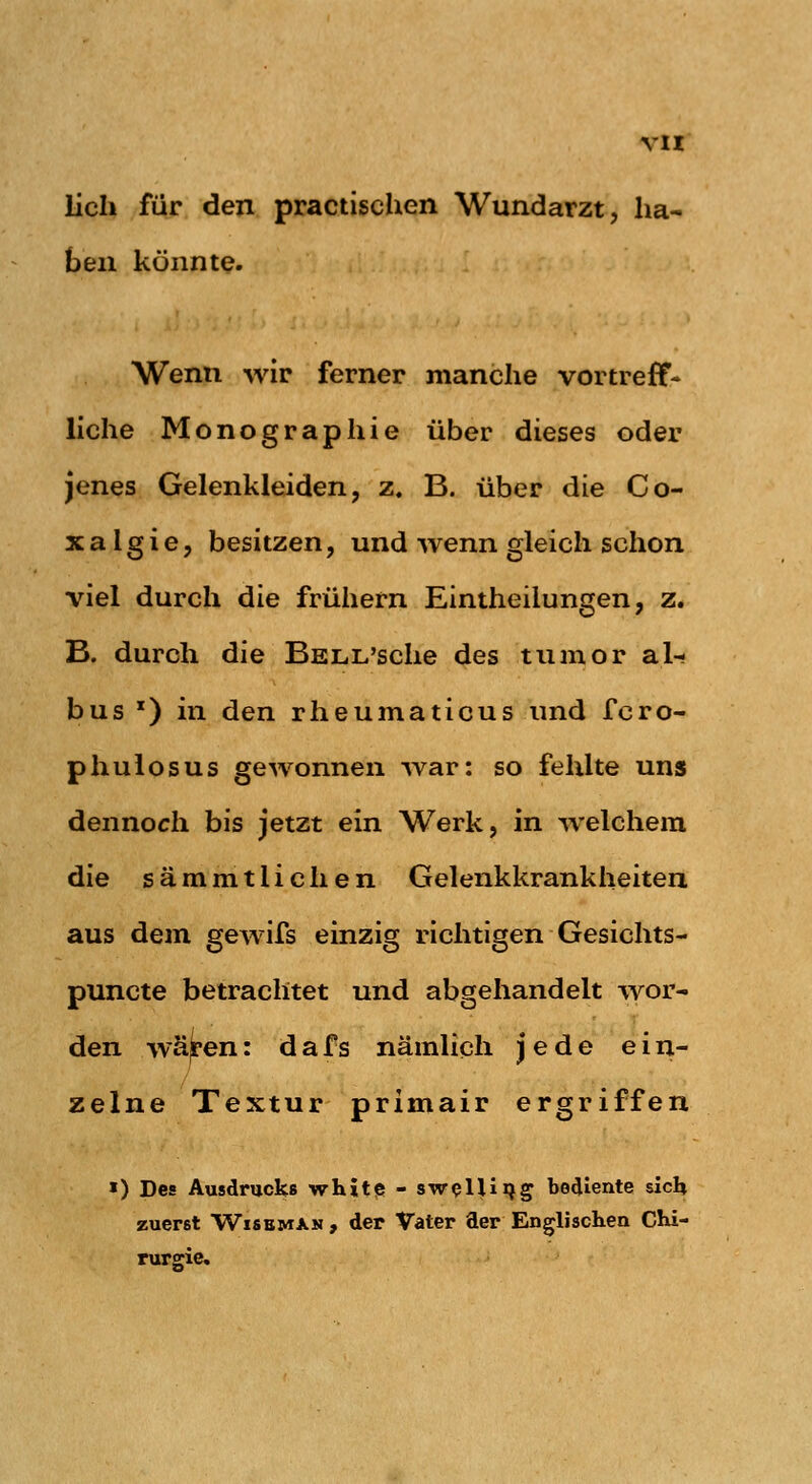 lieh für den practischen Wundarzt, ha- ben könnte. Wenn wir ferner manche vortreff- liche Monographie über dieses oder jenes Gelenkleiden, z. B. über die Co- X a 1 g i e, besitzen, und wenn gleich schon viel durch die frühern Eintheilungen, z. B. durch die BELL'sche des tumor al- bus ') in den rheumaticus und fcro- phulosus gewonnen -war: so fehlte uns dennoch bis jetzt ein Werk, in welchem die sämmtlichen Gelenkkrankheiteu aus dem gewifs einzig richtigen Gesichts- puncte betrachtet und abgehandelt wor- den wä|pen: dafs nämlich jede ein- zelne Textur primair ergriffen >) Des Ausdrucks whit<S - sw^lUijg bediente sich zuerst WisEMXN , der Vater der Englischen CKi- rurgie.