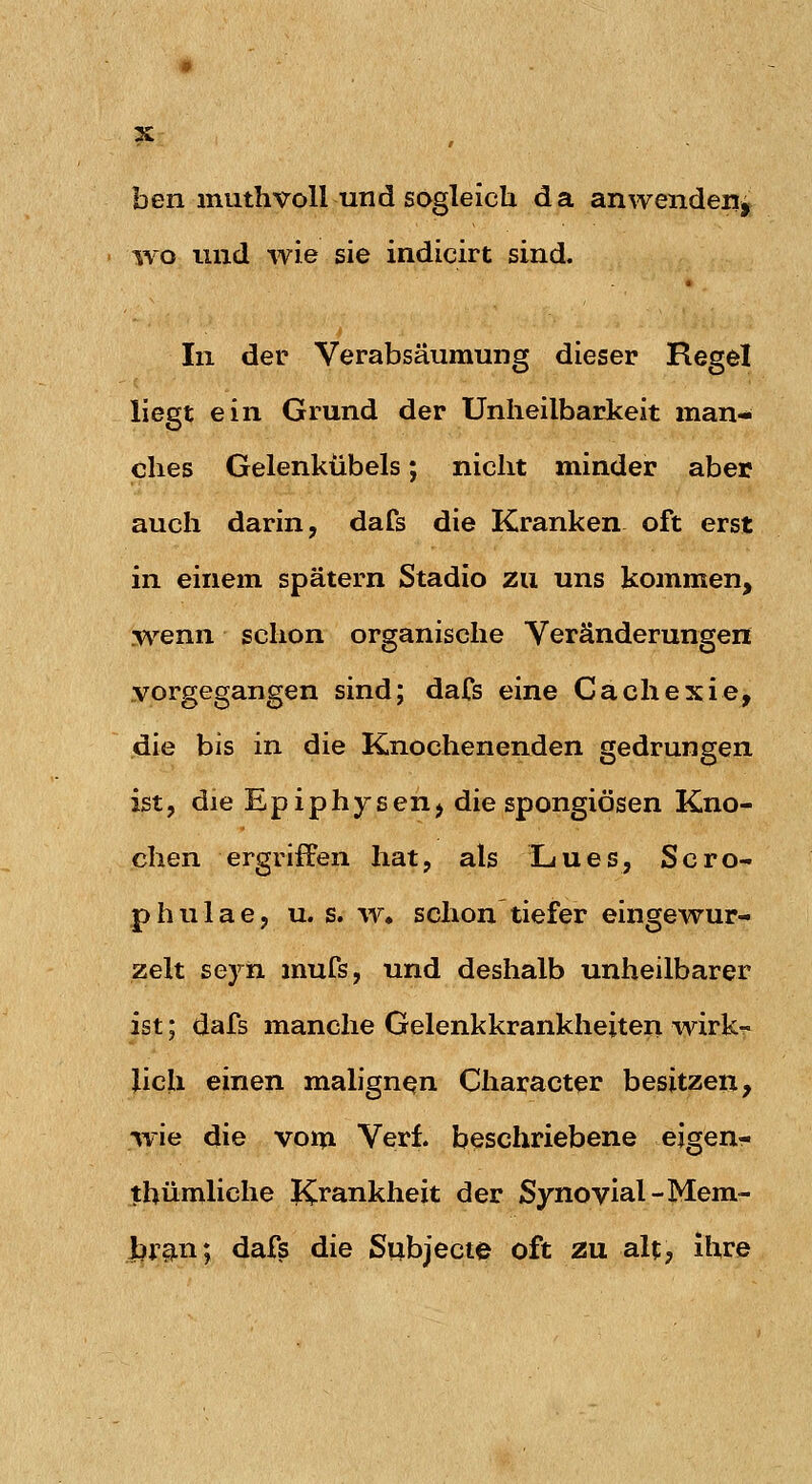 ben muthvoll und sogleich da anwenden^ wo und wie sie indicirt sind. In der Verabsäumung dieser Regel liegt ein Grund der Unheilbarkeit man- ches Gelenkübels; nicht minder aber auch darin, dafs die Kranken oft erst in einem spätem Stadio zu uns kommen, wenn schon organische Veränderungen vorgegangen sind; dafs eine Cachexie, die bis in die Knochenenden gedrungen ist, die Epiphysen, die spongiösen Kno- chen ergriffen hat, als Lues, Scro- phulae, u. s. w, schon tiefer eingewur- zelt seyn mufs, und deshalb unheilbarer ist; dafs manche Gelenkkrankheiten wirk- lich einen malignen Character besitzen, wie die voin Verl beschriebene eigen- thümliche Ki^ankheit der Synovial-Mem- Jbr§Ln; dafs die Subject0 oft zu alt, ihre