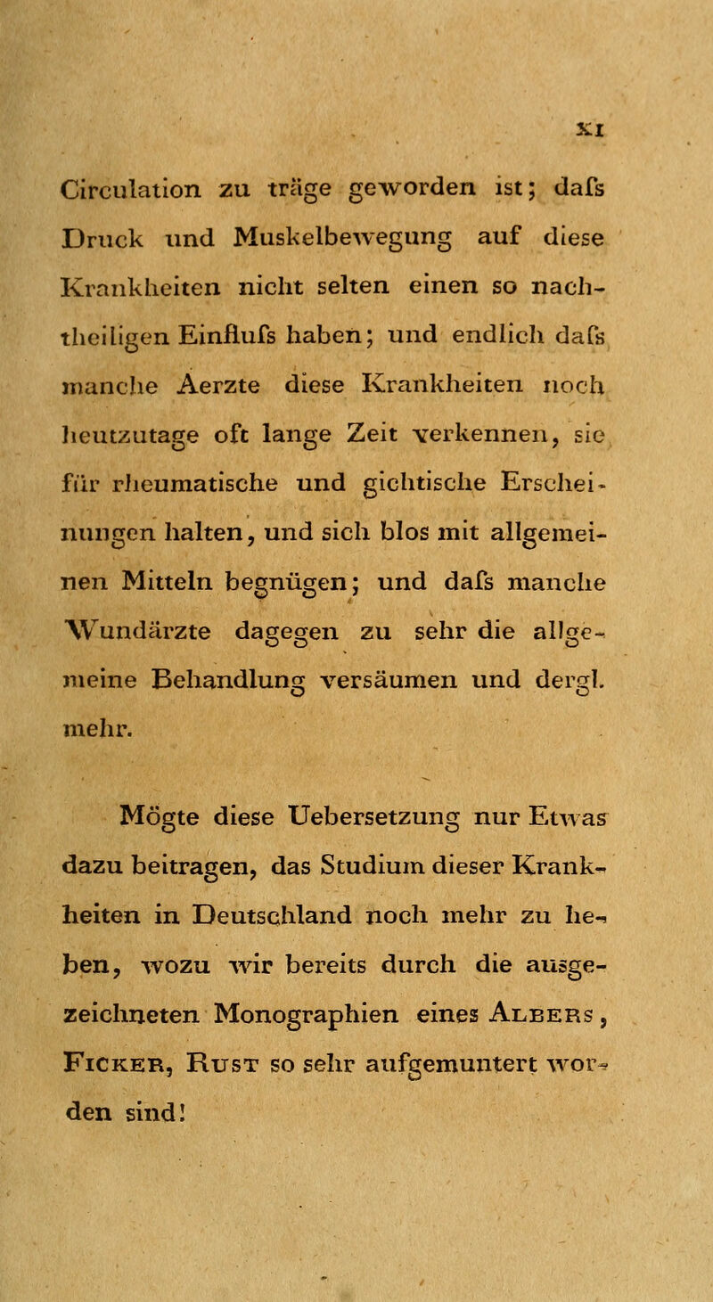 Circulation zu träge geworden ist; dafs Druck und Muskelbewegung auf diese Krankheiten nicht selten einen so nach- theiligen Einfiufs haben; und endlich dafs manche Aerzte diese Krankheiten noch lieutzutage oft lange Zeit verkennen, sie fiir rlieumatische und gichtische Erschei- nungen halten, und sich blos mit allgemei- nen Mitteln begnügen; und dafs manche Wundärzte dagegen zu sehr die allge- meine Behandlung versäumen und dergl. mehr. Mögte diese Uebersetzung nur Etwas dazu beitragen, das Studium dieser Krank- heiten in Deutschland noch mehr zu he-, ben, wozu wir bereits durch die ausge- zeichneten Monographien eines Albers , FiCKER, RusT so sehr aufgemuntert wor^ den sindl