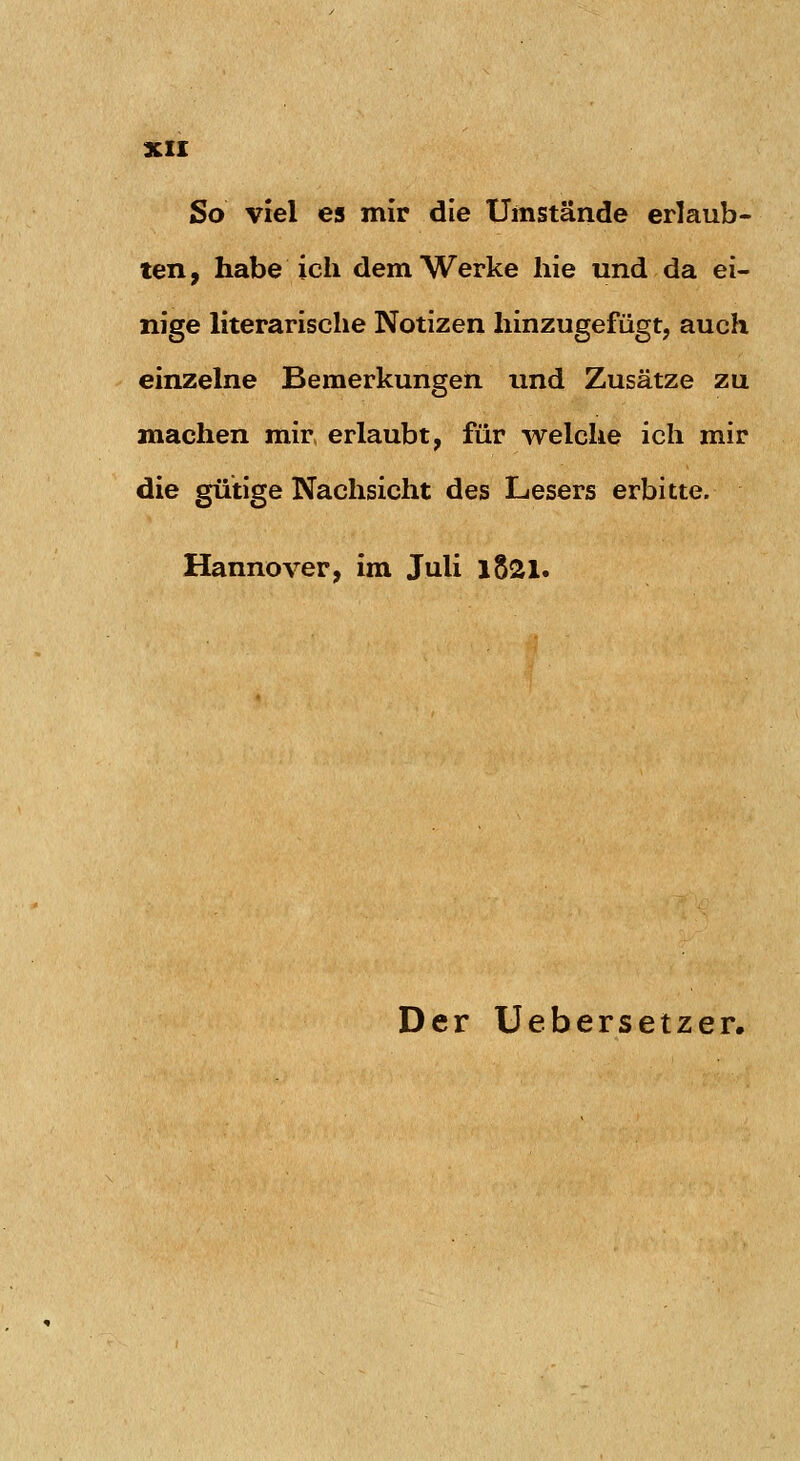 3CII So viel es mir die Umstände erlaub- ten, habe ich dem Werke hie und da ei- nige literarische Notizen hinzugefügt, auch einzelne Bemerkungen und Zusätze zu machen mir erlaubt, für welche ich mir die gütige Nachsicht des Lesers erbitte. Hannover, im Juli l821. Der Uebersetzer.