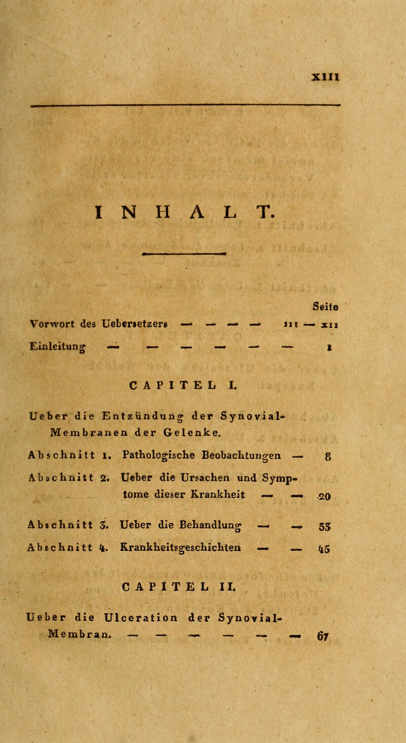 INHALT. Seite Vorwort des Ueberietzer» — — -- -* iit — xii Einleitung CAPITEL I. Ueber die Entzündung der Synovial» Membranen der Gelenke. Abschnitt i. Pathologische Beobachtungen — g Abschnitt 2. Ueber die Ursachen und Symp- tome dieser Krankheit — —« .20 Abschnitt 3. Ueber die Behandlung ..^ .«, 5j Abschnitt k. Rrankheitsgeschichten — ... i;t.5 C A P t T E L IL Ueber die Ulceration der Synovial- Membran. — — — — — —■ ßy