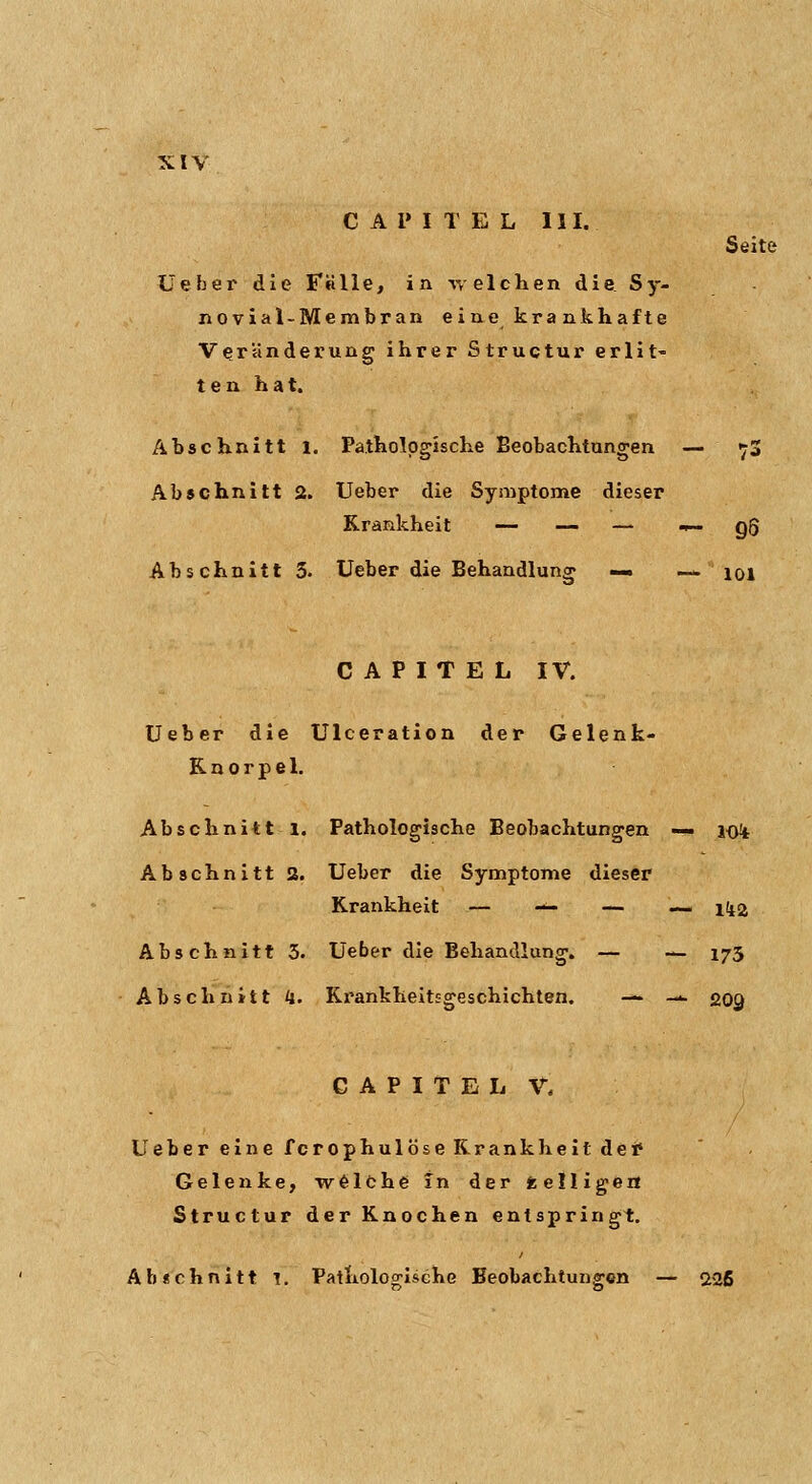 C A 1» I T E L 111. Seite Üeber die Falle, in -welchen die. Sy- novial-Membran eine krankhafte Veränderung ihrer Structur erlit« ten hat. Abschnitt 1. Pathologische Beobachtungen — ^3 Abschnitt 2. lieber die Symptome dieser Krankheit — — — .^ qQ Abschnitt 3. Ueber die Behandlung — — loi C A P I T E L IV. üeber die ülceration der Gelenk- Knorpel, Abschnitt 1. Pathologische Beobachtungen — lo^t Abschnitt 2. Ueber die Symptome dieser Krankheit — — — — 1I12 Abschnitt 5. Ueber die Behandlung. — -^ 175 Abschnitt k. KrankheitEgeschichten. — --- 209 CAPITELV. Ueber eine fcrophulöseKrankheitdei» Gelenke, wölche in der fcelligea Structur der Knochen entspringt. Ab«chnitt 1. Pathologische Beobachtungen — 5t2ß