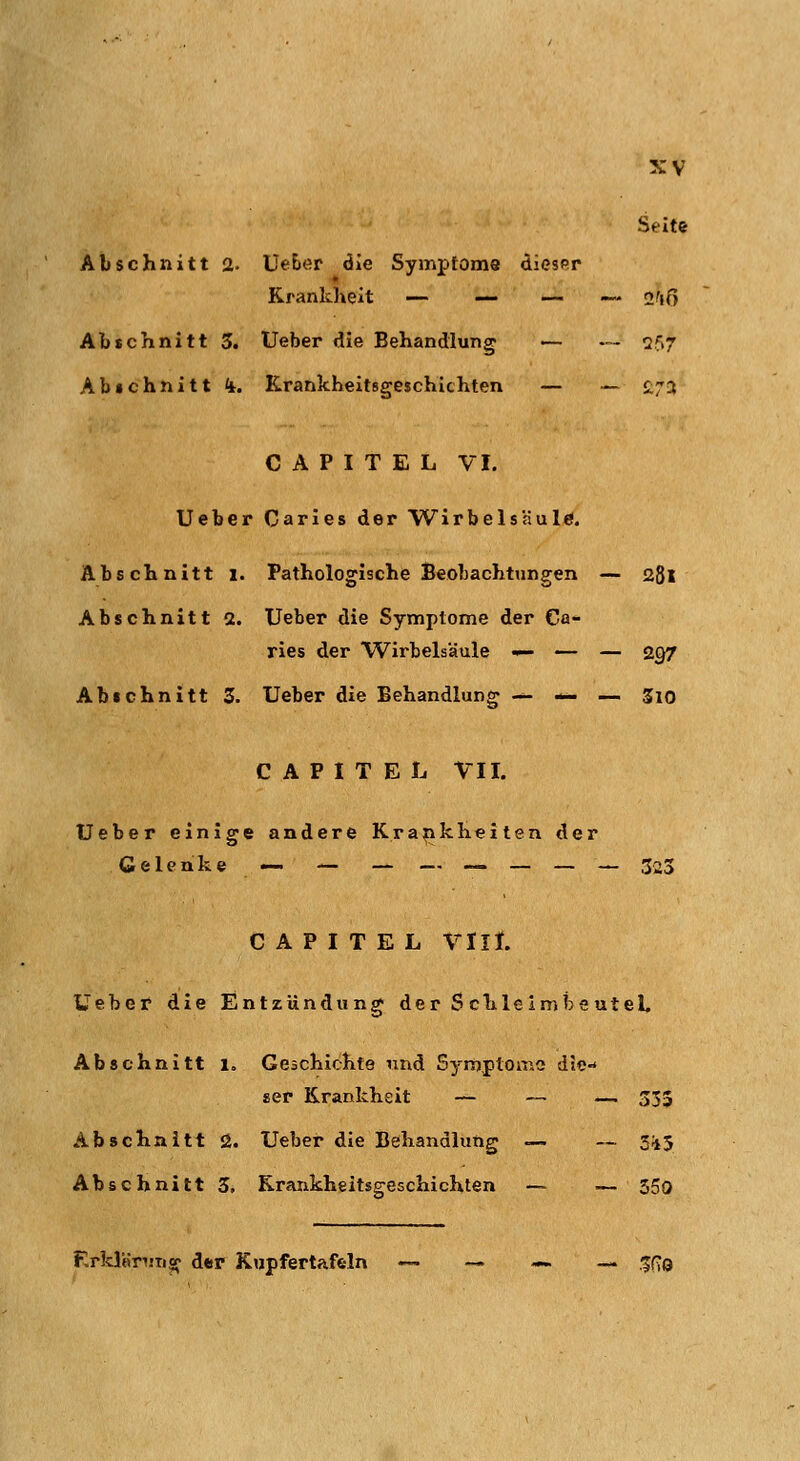 Seite Abschnitt 2« UeE»er die Symptoms dicsRp Krankheit — — — — 2^(0 Abschnitt 5. Ueber die Behandlung — — 2f>7 Abichnitt ii. Krankheitsgeschichten — — £72 C A P I T E L VI. Ueber Caries der Wirbelsäule. Abschnitt i. Pathologische Beobachtungen — 28l Abschnitt 2. Ueber die Symptome der Ca- ries der Wirbelsäule — — — 2g7 Abichnitt 3. Ueber die Behandlung — — — Sio C A P I T E L VII. Ueber einige andere Krankheilen der Gelenke — — — — — — — — 323 C A P I T E L VIII. Üeber die Entzündung der S chle Imtoe utel, Abschnitt i. Geschichte und Symptome die-* «er Krankheit ~- — — 333 Abschnitt i2. Ueber die Behandlung — — 3i5 Abschnitt 3. Krankheitsgeschichten — — 350 Erklnnm^f der Kupfertafeln — — —._. -^f-Q