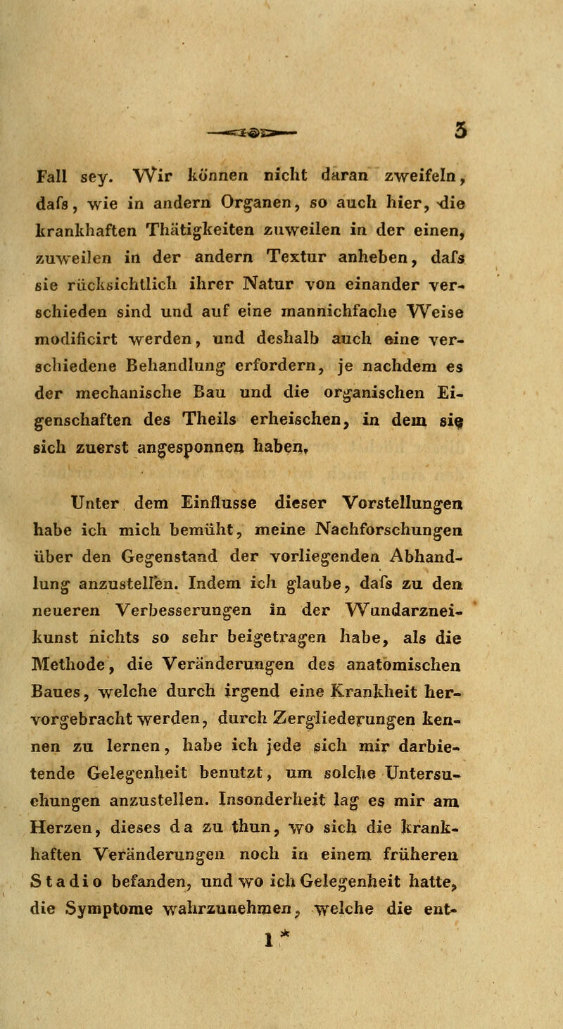 Fall sey. Wir können nicht daran zweifeln, dafs, wie in andern Organen, so auch hier, >die krankhaften Thätigkeiten zuweilen in der einen, zuweilen in der andern Textur anheben, dafs sie rücksichtlich ihrer Natur von einander ver- schieden sind und auf eine mannichfache Weise modificirt werden, und deshalb auch eine ver- schiedene Behandlung erfordern, je nachdem es der mechanische Bau und die organischen Ei- genschaften des Theils erheischen, in dem si^ sich zuerst angesponnen haben. Unter dem Einflüsse dieser Vorstellungen habe ich mich bemüht, meine Nachforschungen über den Gegenstand der vorliegenden Abhand- lung anzusteiren. Indem ich glaube, dafs zu den neueren Verbesserungen in der Wundarznei- kunst nichts so sehr beigetragen habe, als die Methode, die Veränderungen des anatomischen Baues, welche durch irgend eine Krankheit her- vorgebracht werden, durch Zergliederungen ken- nen zu lernen, habe ich jede isich mir darbie- tende Gelegenheit benutzt, um solche Untersu- chungen anzustellen. Insonderheit lag es mir am Herzen, dieses da zu thun, wo sich die krank- haften Veränderungen noch in einem früheren S t adi o befanden, und wo ich Gelegenheit hatte, die Symptome wahrzunehmen ^ welche die ent-
