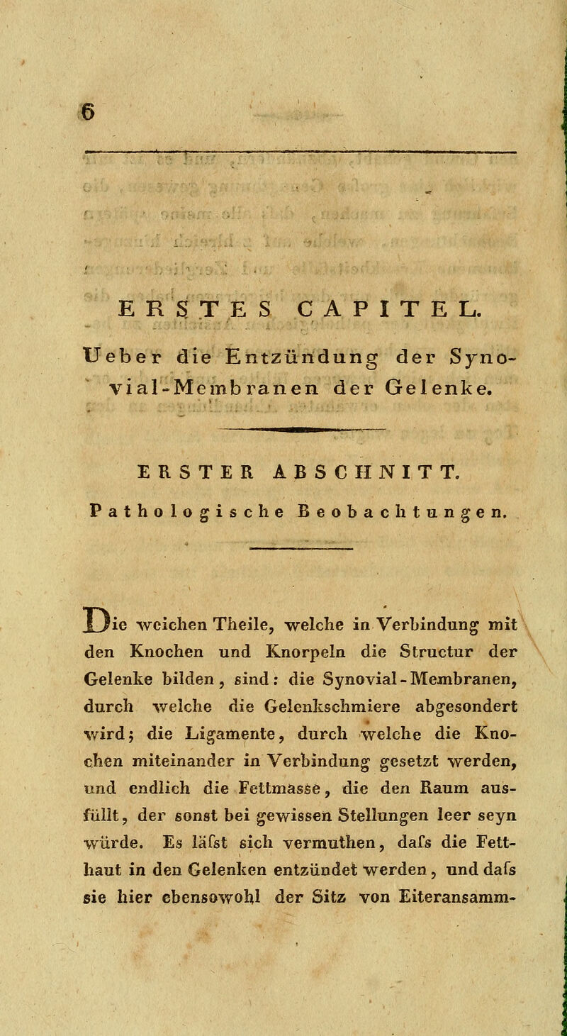 3 E ßV T ES C A P I T E L. Ueber die Entzüildung der Syno- vial-Membranen der Gelenke. ERSTER ABSCHNITT. Pathologische Beobachtungen. JL/ie weichen Theile, -welche in Verbindung mit\ den Knochen und Knorpeln die Structur der Gelenke bilden, sind; die Synovial-Membranen, durch welche die Gelenkschmiere abgesondert wird; die Ligamente, durch welche die Kno- chen miteinander in Verbindung gesetzt werden, und endlich die Fettmasse, die den Raum aus- füllt, der sonst bei gewissen Stellungen leer seyn würde. Es läfst sich vermuthen, dafs die Fett- haut in den Gelenken entzündet werden, und dafs sie hier ebensowohl der Sitz von Eiteransamm-