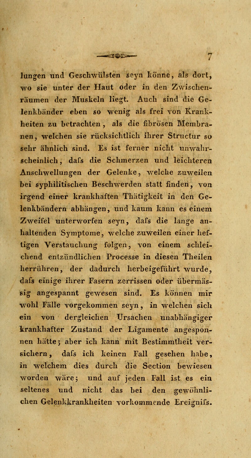 Jungen und Geschwülsten seyn könne, als dort, wo sie unter der Haut oder in den Zwischen- räumen der Muskeln liegt. Auch sind die Ge- lenkbänder eben so wenig als frei von Krank- heiten zu betrachten , als die fibrösen Membra- nen, welchen sie rücksichtlich ihrer Structur so sehr ähnlich sind. Es ist ferner nicht unwahr- scheinlich , dafs die Schmerzen und leichteren Anschwellungen der Gelenke, welche zuweilen bei syphilitischen Beschwerden statt finden, von irgend einer krankhaften Thätigkeit in den Ge- lenkbändern abhängen, und kaum kann es einem Zweifel unterworfen seyn, dafs die lange an- haltenden Symptome, welche zuWeilen einer hef- tigen Verstauchung folgen, von einem schlei- chend entzündlichen Processe in diesen Theilen herrühren, der dadurch herbeigeführt wurde, dafs einige ihrer Fasern zerrissen oder übermäs- sig angespannt gewesen sind. Es können mir wohl Fälle vorgekommen seyn, in welchen sich ein von dergleichen Ursachen unabhängiger krankhafter Zustand der Ligamente angespon- nen hätte 5 aber ich kann mit Bestimmtheit ver- sichern, dafs ich keinen Fall gesehen habe, in welchem dies durch die Section bewiesen worden wärej und auf jeden Fall ist es ein seltenes und nicht das bei den gewöhnli- chen Gelenkkrankheiten vorkommende Ereignifs.