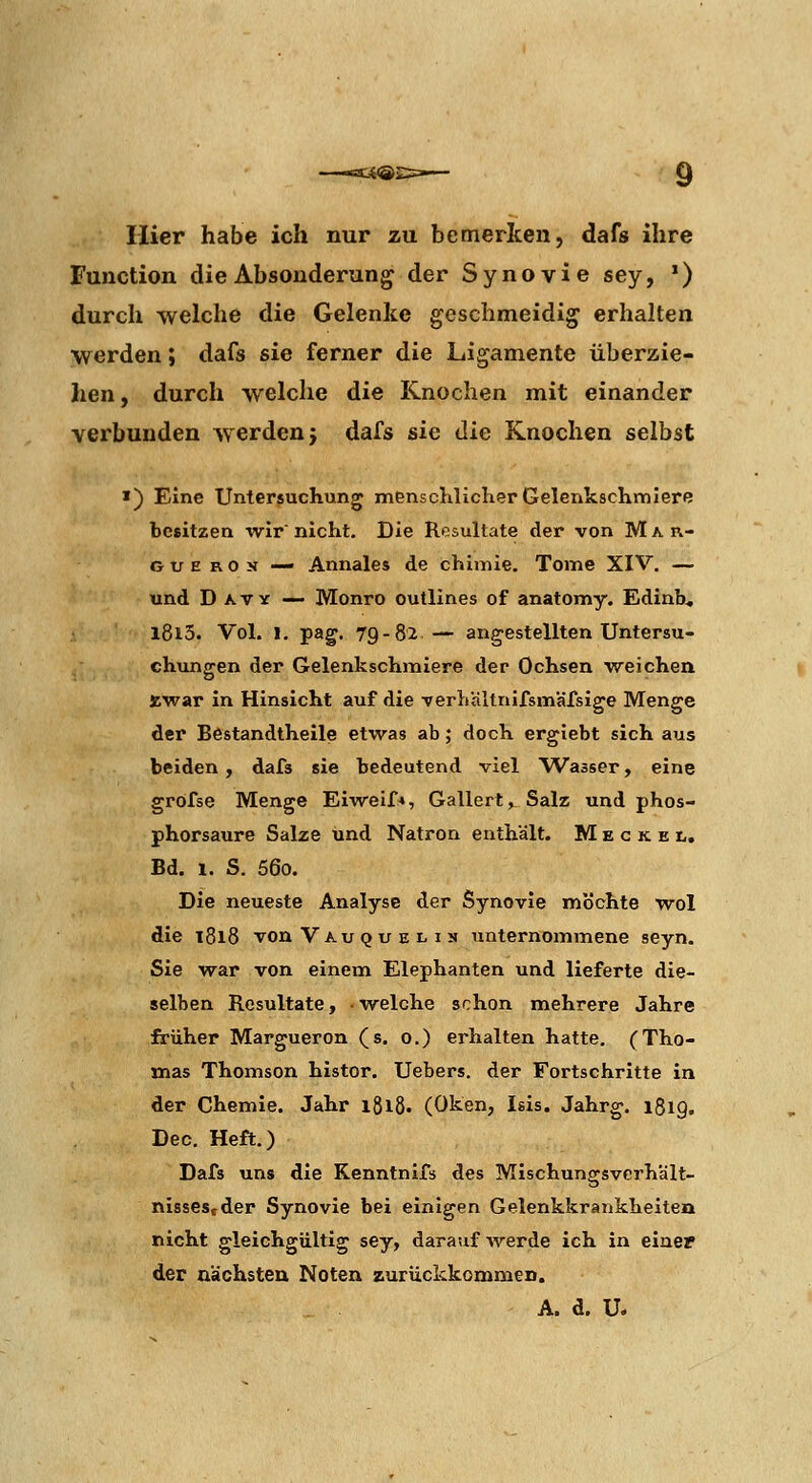 Hier habe ich nur zu bemerken, dafs ihre Function die Absonderung der Synovie sey, *) durch welche die Gelenke geschmeidig erhalten werden; dafs sie ferner die Ligamente überzie- hen , durch welche die Knochen mit einander verbunden werden j dafs sie die Knochen selbst >) Eine Untersuchung mensclilicherGelenkscKmlere besitzen wir nicht. Die Resultate der von Mar- G t; E R 0 jj — Annales de chimie. Tome XIV. — und D AVY — Monro outlines of anatomy. Edinb* l8i3. Vol. 1. pag. 79-82— angestellten Untersu- chungen der Gelenkschmiere der Ochsen weichen »war in Hinsicht auf die Terhältnifsmäfsige Menge der Bestandtheile etwas ab; doch ergiebt sich aus beiden, dafs sie bedeutend viel Wasser, eine grofse Menge Eiweif*, Gallert, Salz und phos- phorsaure Salze und Natron enthält. M e c k e t. Bd. 1. S. 56o. Die neueste Analyse der Synovie möchte wol die 1818 von Vau Q u E L I N unternommene seyn. Sie war von einem Elephanten und lieferte die- selben Resultate, -welche schon mehrere Jahre früher Margueron (s. 0.) erhalten hatte. (Tho- mas Thomson histor. Uebers. der Fortschritte in der Chemie. Jahr igiß. (Oken, Isis. Jahrg. 1819. Dec, Heft.) Dafs uns die Kenntnifs des Mischungfsverhält- o nissestder Synovie bei einigen Gelenkkrankheiten nicht gleichgültig sey, darauf'irerde ich in einer der nächsten Noten zurückkommeD.