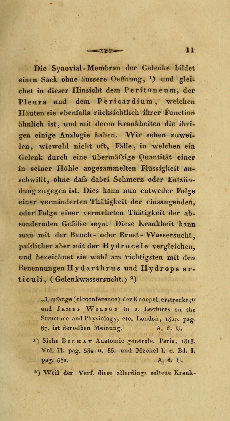 Die Synovial-Membran der Gelenke bildet einen Sack ohne äussere OeiFnung, ') und glei- chet in dieser Hinsicht dem Peritoneum, der Pleura und dem Pericardium, welchen Häuten sie ebenfalls rücksichtlich ihrer Function ähnlich ist, und mit deren Krankheiten die ihri- gen einige Analogie haben. Wir sehen zuwei- len, wiewohl nicht oft, Fälle, in welchen ein Gelenk durch eine übermäfsige Quantität einer in seiner Hohle angesammelten Flüssigkeit an- schwillt, ohne dafs dabei Schmerz oder Entzün- dung zugegen ist. Dies kann nun entweder Folge einer verminderten Thätigkeit der einsaugenden, oder Folge einer vermehrten Thätigkeit der ab- sondernden Gefäfse seyn. Diese Krankheit kann man mit der Bauch - oder Brust - Wassersucht, pafslicher aber mit der Hydrocele vergleichen, und bezeichnet sie wohl am richtigsten mit den Benennungen HydarthrUS Und Hydrops ar- ticuli, (Gelenkwassersucht.) ^) „Umfange (clrconferenfce)iäerKnorpel erstreckt;*' und James Wilson in s. Lectures on the Structure and Physiologe, etc. London, igio. pag. 67. ist derselben Meinung, A. d. U. 1} Siehe Big HAT Anatomie generale. Paris, 1818. Vol. II. pag. 5bi u. 85. und Meckel 1. c. Bd. I. pag. 56i. A. d; U. ^) Weil der Verf. diese allerdina:s seltene Krank-