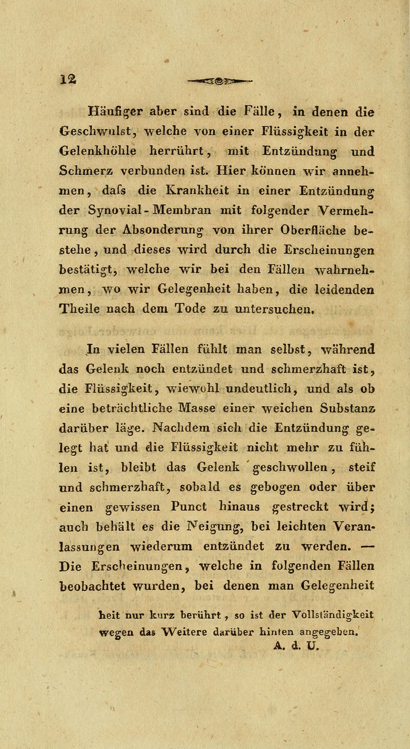 la Häufiger aber sind die Falle, in denen die Geschwulst, welche von einer Flüssigkeit in der Gelenkhöhle herrührt, mit Entzündung und Schmerz verbunden ist. Hier können wir anneh- men, dafs die Krankheit in einer Entzündung der Synovial - Membran mit folgender Vermeh- rung der Absonderung von ihrer Oberfläche be- stehe , und dieses wird durch die Erscheinungen bestätigt, welche wir bei den Fällen wahrneh- men, wo wir Gelegenheit haben, die leidenden Theile nach dem Tode zu untersuchen, In vielen Fällen fühlt man selbst, während das Gelenk noch entzündet und schmerzhaft ist, die Flüssigkeit, wiewohl undeutlich, und als ob eine beträchtliche Masse einer weichen Substanz darüber läge. Nachdem sich, die Entzündung ge- legt hat und die Flüssigkeit nicht mehr zu füh- len ist, bleibt das Gelenk geschwollen, steif und schmerzhaft, sobald es gebogen oder über einen gewissen Punct hinaus gestreckt wirdj auch behält es die Neigung, bei leichten Veran- lassungen wiederum entzündet zu werden. — Die Erscheinungen, welche in folgenden Fällen beobachtet wurden, bei denen man Gelegenheit helt nur kurz berührt, so ist der Vollständigkeit wegen das Weitere darüber hinten angegeben.