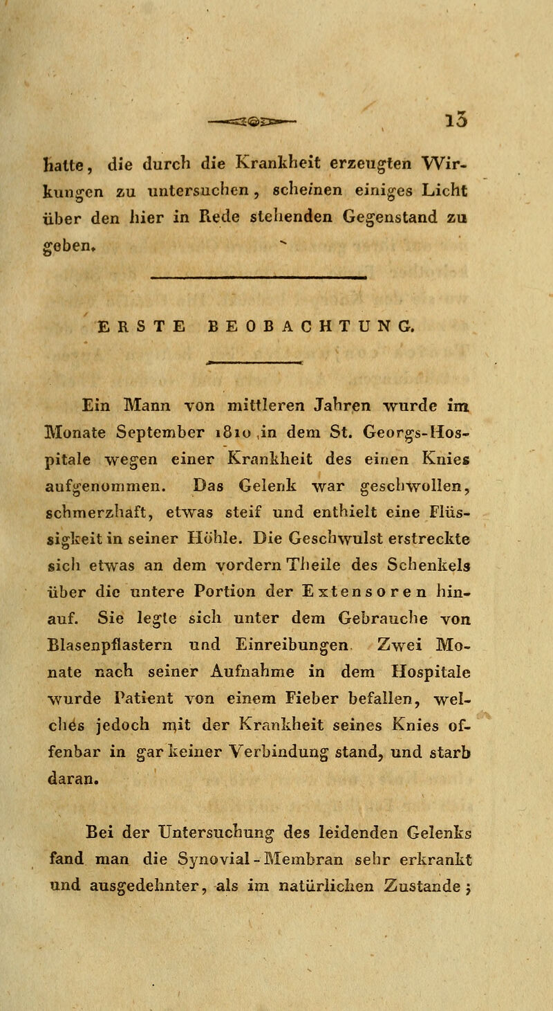15 Hatte, die durch die Krankheit erzeugten Wir- kungen zu untersuchen, scheinen einiges Licht über den hier in Rede stehenden Gegenstand zu geben. ERSTE BEOBACHTUNG. Ein Mann von mittleren Jahren wurde im Monate September 1810 ,in dem St. Georgs-Hos- pitale wegen einer Krankheit des einen Knies aufgenommen. Das Gelenk war geschwollen, schmerzhaft, etwas steif und enthielt eine Flüs- sigkeit in seiner Höhle. Die Geschwulst erstreckte sich etwas an dem vordem Theile des Schenkels über die untere Portion der Extensoren hin- auf. Sie le^ie sich unter dem Gebrauche von Blasenpflastern und Einreibungen Zwei Mo- nate nach seiner Aufnahme in dem Hospitale wurde Patient von einem Fieber befallen, wel- chöß jedoch mit der Krankheit seines Knies of- fenbar in gar keiner Verbindung stand, und starb daran. Bei der Untersuchung des leidenden Gelenks fand man die Synovial-Membran sehr erkrankt und ausgedehnter, als im natürlichen Zustande j