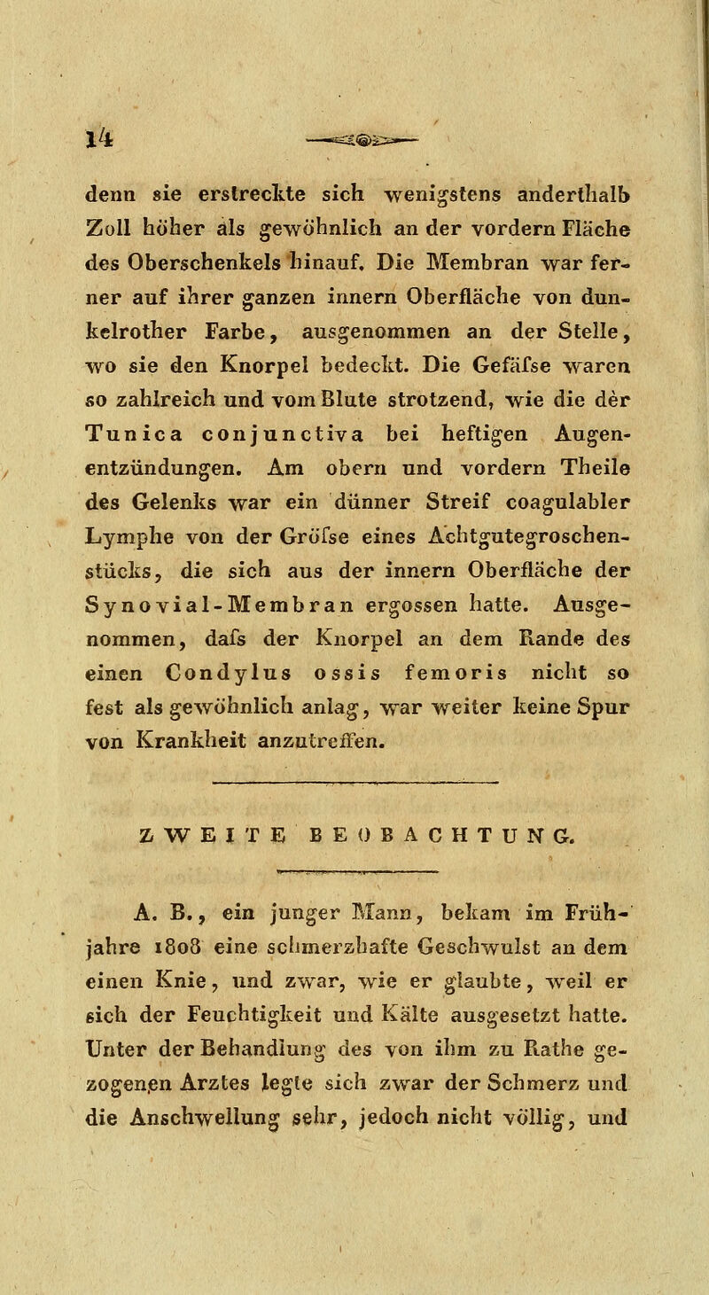 denn sie erstreckte sich wenigstens anderthalb Zoll höher als gewöhnlich an der vordem Fläche des Oberschenkels hinauf. Die Membran war fer- ner auf ihrer ganzen innern Oberfläche von dun- kelrother Farbe, ausgenommen an der Stelle, wo sie den Knorpel bedeckt. Die Gefäfse waren so zahlreich und vom Blute strotzend, wie die der Tunica conjunctiva bei heftigen Augen- entzündungen. Am obern und vordem Theile des Gelenks war ein dünner Streif coagulabler Lymphe von der Gröfse eines Achtgutegroschen- stücks, die sich aus der innern Oberfläche der Synovial-Membran ergossen hatte. Ausge- nommen, dafs der Knorpel an dem Rande des einen Condylus ossis femoris nicht so fest als gewöhnlich anlag, war weiter keine Spur von Krankheit anzutreffen. Z^WEITEBEO BACHTUN G. A. B., ein junger Mann, bekam im Früh- jahre i8o8 eine schmerzhafte Geschwulst an dem einen Knie, und zwar, wie er glaubte, weil er sich der Feuchtigkeit und Kälte ausgesetzt hatte. Unter der Behandlung des von ihm zu Rathe ge- zogen.en Arztes legte sich zwar der Schmerz und die Anschwellung sehr, jedoch nicht völlig, und