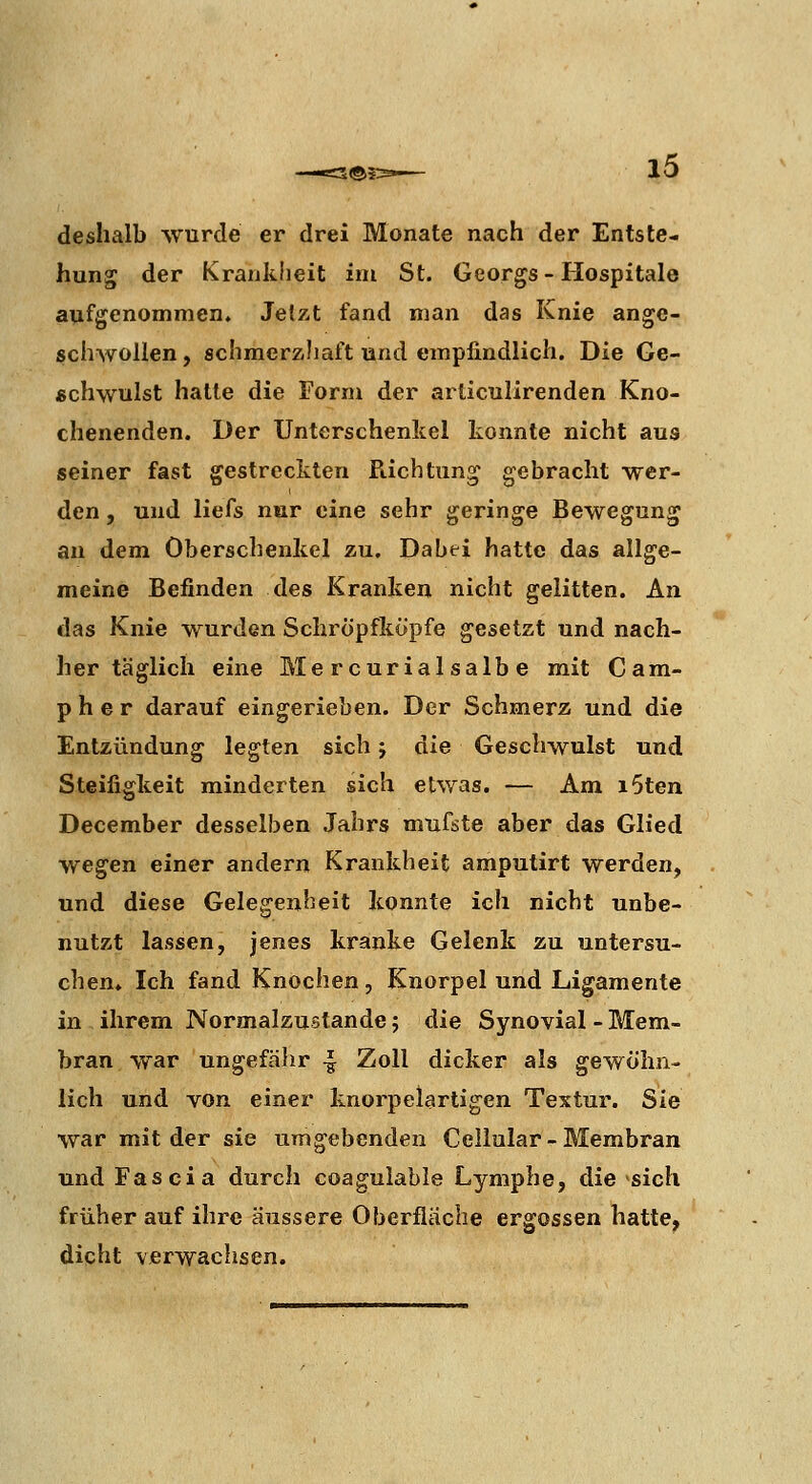 deshalb wurde er drei Monate nach der Entste- hung der Krankheit im St. Georgs - Hospitale aufgenommen. Jelzt fand man das Knie ange- schwollen, schmerzliaft und empfindlich. Die Ge- schwulst halle die Form der articulirenden Kno- chenenden. Der Unterschenkel konnte nicht aus seiner fast gestreckten Pachtung gebracht wer- den , und liefs nur eine sehr geringe Bewegung an dem Oberschenkel zu. Dabei hatte das allge- meine Befinden des Kranken nicht gelitten. An das Knie wurden Scliropfköpfe gesetzt und nach- her täglich eine Me r curia! salb e mit Cam- pher darauf eingerieben. Der Schmerz und die Entzündung legten sich j die Geschwulst und Steifigkeit minderten sich etwas. — Am i5ten December desselben Jahrs mufste aber das Glied wegen einer andern Krankheit amputirt werden, und diese Gelegenheit konnte ich nicht unbe- nutzt lassen, jenes kranke Gelenk zu untersu- chen. Ich fand Knochen, Knorpel und Ligamente in ihrem Normalzustande; die Synovial - Mem- bran war ungefälir -1 Zoll dicker als gewöhn- lich und von einer knorpelartigen Textur. Sie war mit der sie umgebenden Cellular - Membran und Fascia durch coagulable Lymphe, die sich früher auf ihre äussere Oberfläche ergossen hatte, dicht verwachsen.