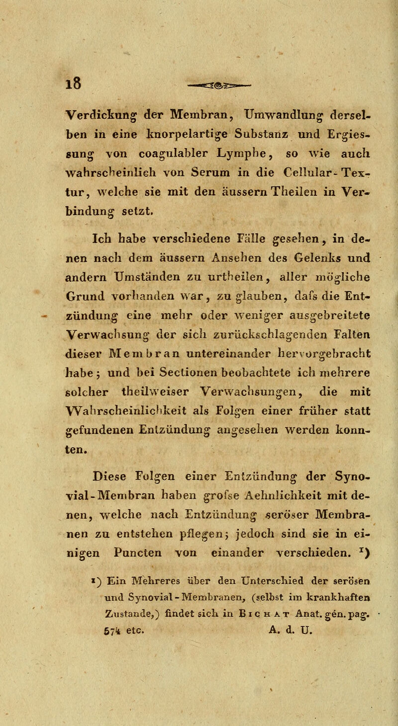 Verdickung der Membran, Umwandlung dersel- ben in eine Icnorpelartige Substanz und Ergies- 8ung Yon coagulabler Lymphe, so wie auch wahrscheinlieh von Serum in die Cellular- Tex-r tur, welche sie mit den äussern Theilen in Ver- bindung setzt. Ich habe verschiedene Fälle gesehen, in de- nen nach dem äussern Ansehen des Gelenks und andern Umständen zu urtheilen, aller mögliche Grund vorhanden war, zu glauben, dafs die Ent- zündung eine mehr oder weniger ausgebreitete Verwachsung der sich zurückschlagenden Falten dieser Membran untereinander hervorgebracht habe j und bei Sectionen beobachtete ich mehrere solcher theilweiser Verwachsungen, die mit Wahrscheinlichkeit als Folgen einer früher statt gefundenen Entzündung angesehen werden konn> ten. Diese Folgen einer Entzündung der Syno- vial-Membran haben grofse Aehnlichkeit mit de- nen, welche nach Entzündung «eröser Membra- nen zu entstehen pflegen} jedoch sind sie in ei- nigen Puncten von einander verschieden. ■^) «) Ein MeLreres über den Unterschied der serösen und Synovial - Membranen, (selbst im krankhaften Zustande,) findet sich in Bic h at Anat. gen.pag. 57i etc. A. d. U.