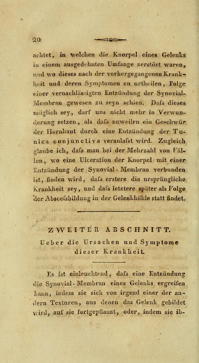 achtet, in welchen die Knorpel eines Gelenks in einem ausgedthnten Umfange zerstört waren, und WO dieses nach der vorhergegangenen Krank- ht^it und deren Symptomen zu urtheilen, Folge einer vernachlässigten Entzündung der Synovial- Membran gewesen zu seyn schien. Dafs dieses möglich sey, darf uns nicht mehr in Verwun- derung setzen, als dafs zuweilen ein Geschwür der Hornhaut durch eine Entzündung der Tu- nica conjunctiva veranlafst wird. Zugleich e^laube ich, dafs man bei der Mehrzahl von Fäl- len, wo eine Uiceration der Knorpel mit einer Entzündung der Synovial - Membran verbunden ist, finden wird, dafs erstere die ursprünglich® Krankheit sey, und dafs letztere später als Folge der Abscefsbiidung in der Gelenkhöhle statt findet* ZWEITER ABSCHNITT. Ueber die Ursachen und Symptome dieser Krankheit. Es ist einleuchtend, dafs eine Entzündung die Synovial - Membran eines Gelenks ergreifen kann, indem sie sich von irgend einer der an- dern Texturen, aus denen das Gelenk gebildet wird, auf sie fortgepflanzt, oder, indem sie ih-