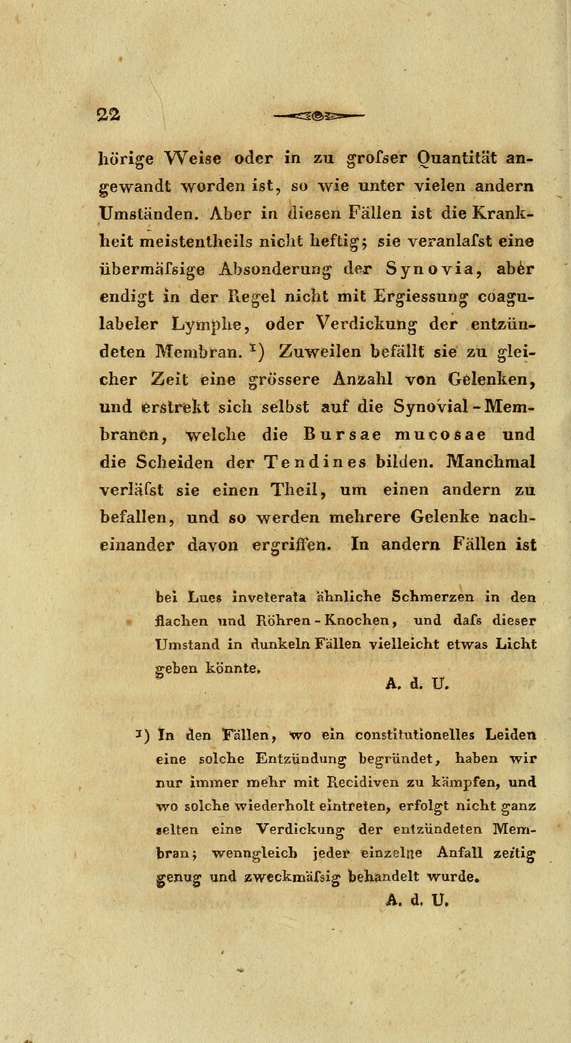 hörige Weise oder in zu grofser Quantität an- gewandt worden ist, so wie unter vielen andern Umständen. Aber in diesen Fällen ist die Krank- heit meistentheils nicht heftigj sie veranlafst eine übermäfsige Absonderung der Synovia, ab^r endigt in der Regel nicht mit Ergiessung coagu- labeler Lymphe, oder Verdickung der entzün- deten Membran. ^) Zuweilen befällt sie zu glei- cher Zeit eine grössere Anzahl von Gelenken, und ißrstrelit sich selbst auf die Synovial-Mem- branen, welche die Bursae mucosae und die Scheiden der Tendines bilden. Manchmal verläfst sie einen Theil, um einen andern zu befallen, und so werden mehrere Gelenke nach- einander davon ergriffen. In andern Fällen ist bei Lues Inveterala ahnlicKe Schmerzen in den flachen und Röhren - Knochen, und dafs dieser Umstand in dunkeln Fällen vielleicht etwas Licht ffeben könnte, , A. d. U. I) In den Fällen, wo ein constitutionelles Leiden eine solche Entzündung begründet, haben wir nur immer mehr mit Recidiven zu kämpfen, und WD solche wiederholt eintreten, erfolgt nicht ganz «elten eine Verdickung der entzündeten Mem- brana wenngleich jeder einzelne Anfall zeitig genug und zwccknaäfsig behandelt wurde,