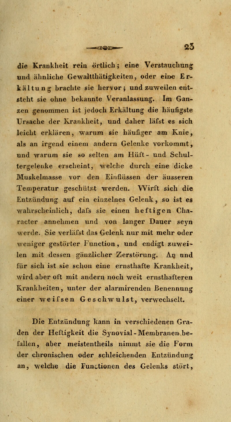 £®S 25 die Krankheit rein örtlich; eine Verstauchung' und ähnliche Gewallthätigkeilen, oder eii>e Er- kältung brachte sie hervor; und zuweilen ent- steht sie ohne bekannte Veranlassung. Im Gan- zen genommen ist jedoch Erkältung die häufigste Ursache der Krankheit, und daher läfst es sich leicht erklären, warum sie häufiger am Knie, als an irgend einem andern Gelenke vorkommt, und warum sie so selten am Hüft - und Schul- tergelenke erscheint, welche durch eine dicke Muskelniasse vor den Einflüssen der äusseren Temperatur geschütz-t werden. Wirft sich die Entzündung auf ein einzelnes Gelenk, so ist es wahrscheinlich, dafs sie einen heftigen Cha- racter annehmen und von langer Dauer seyn werde. Sie verläfst das Gelenk nur mit mehr oder weniger gestörter Function, und endigt zuwei- len mit dessen gänzlicher Zerstörung. A^ und für sich ist sie schon eine ernsthafte Krankheit, wird aber oft mit andern noch weit ernsthafteren Krankheiten, unter der alarmirenden Benennung einer weifsen Geschwulst, verwechselt. Die Entzündung kann in verschiedenen Gra- den der Heftigkeit die Synovial-Membranen be- fallen, aber meistentheils nimmt sie die Form der chronischen oder schleichenden Entzündung an, welche die Functionen des Gelenks stört,
