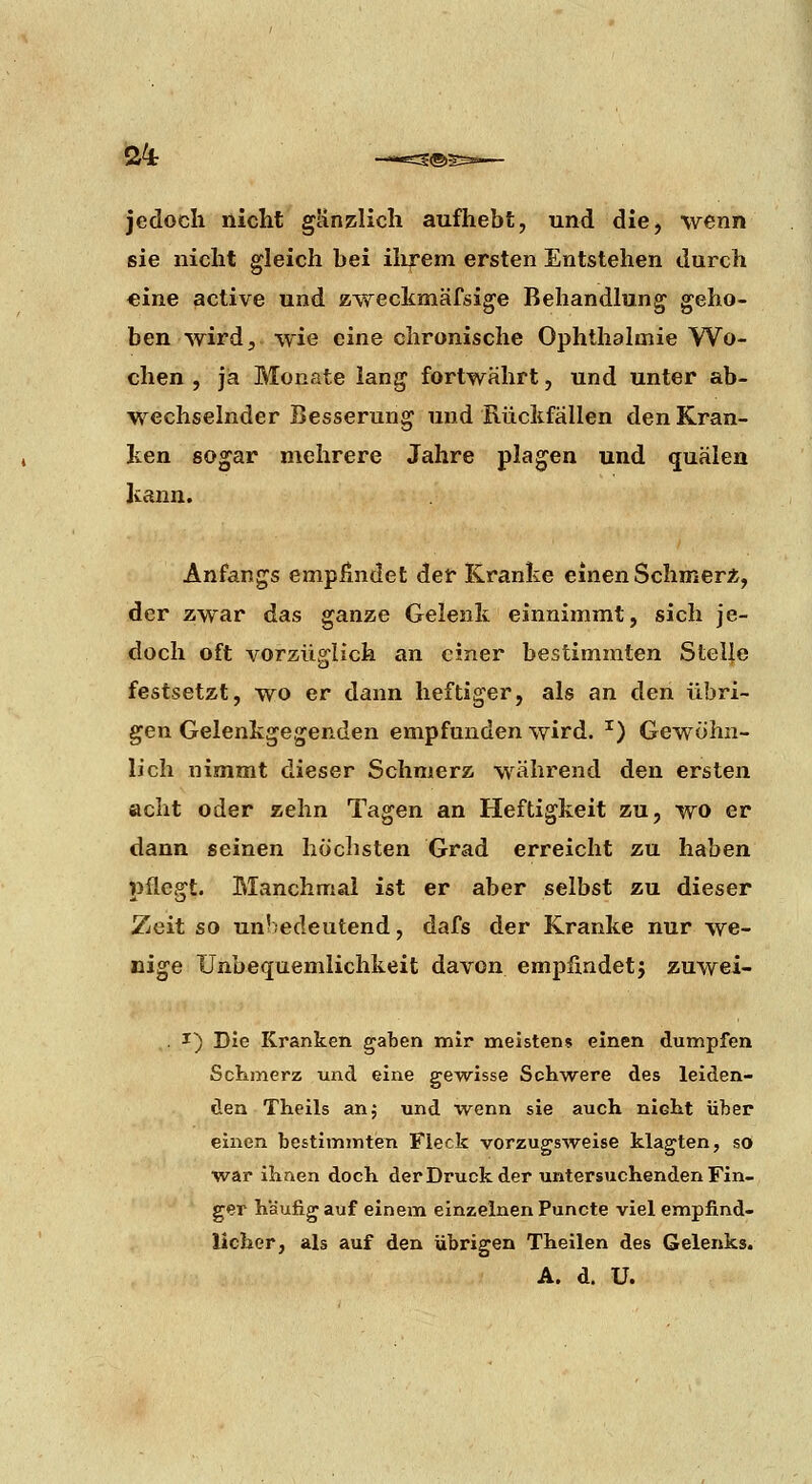 jedoch nicht ganzlich aufhebt, und die^ wenn sie nicht gleich bei ilirem ersten Entstehen durch eine active und zweckmäfsige Behandlung geho- ben wird;, wie eine chronische Ophthalmie Wo- chen , ja Monate lang fortwährt, und unter ab- wechselnder Besserung und Rückfällen den Kran- ken sogar mehrere Jahre plagen und quälen kann. Anfangs empündet der Kranke einen Schmer*, der zwar das ganze Gelenk einnimmt, sich je- doch oft vorzüglich an einer bestimmten Stel|e festsetzt, wo er dann heftiger, als an den übri- gen Gelenkgegenden empfunden wird. ^) Gewöhn- lich nimmt dieser Schmerz während den ersten »cht oder zehn Tagen an Heftigkeit zu, wo er dann seinen höchsten Grad erreicht zu haben pflegt. Manchmal ist er aber selbst zu dieser Zeit so un'edeutend, dafs der Kranke nur we- nige Unbequemlichkeit davon empfindetj zuwei- . I) Die Kranken gaben mir meistens einen dumpfen Schmerz und eine ge^wisse Schwere des leiden- den Theils an,- und wenn sie auch nicht über einen bestimmten Fleck vorzugsweise klagten, sO war ihnen doch der Druck der untersuchenden Fin- ger häufig auf einem einzelnen Puncte viel empfind- licher, als auf den übrigen Theilen des Gelenks. A. d. U.