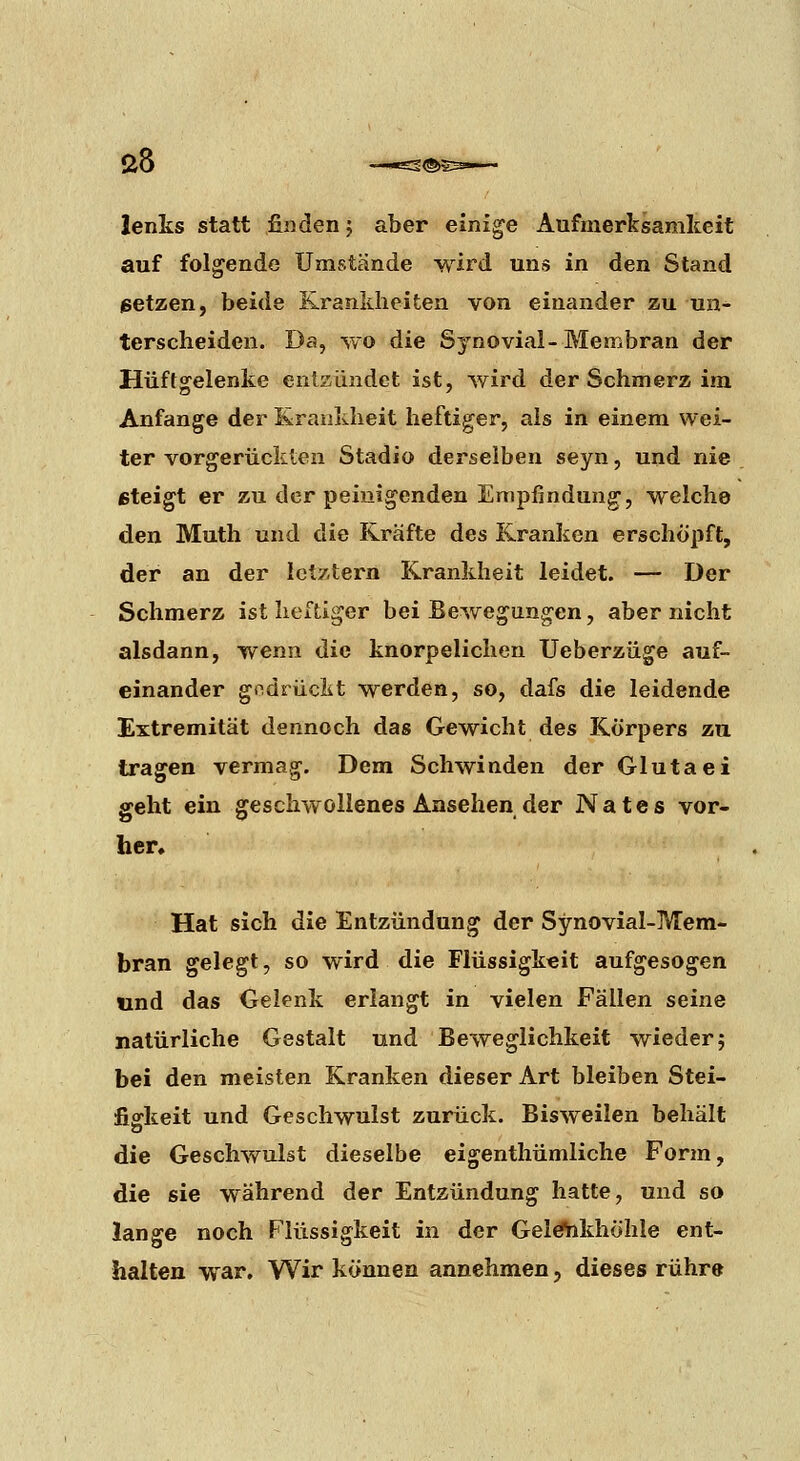 lenks statt finden j aber einige Aufmerksamkeit auf folgende Umstände wird uns in den Stand petzen, beide Krankheiten von einander zu un- terscheiden. Da, wo die Sj'novial-Membran der Hüftsrelenke entzündet ist, wird der Schmerz im Anfange der Krankheit heftiger, als in einem wei- ter vorgerückten Stadio derselben seyn, und nie eteigt er zu der peinigenden Empfindung, welche den Muth und die Kräfte des Kranken erschöpft, der an der letztern Krankheit leidet. — Der Schmerz ist heftiger bei Bewegungen, aber nicht alsdann, wenn die knorpelichen Ueberzüge auf- einander gndrüclit werden, so, dafs die leidende Extremität dennoch das Gewicht des Körpers zu tragen vermag. Dem Schwinden der Glutaei geht ein geschwollenes Ansehen der Nates vor- her. Hat sich die Entzündung der Synovial-Mem- bran gelegt, so wird die Flüssigkeit aufgesogen und das Gelenk erlangt in vielen Fällen seine natürliche Gestalt und Beweglichkeit wieder j bei den meisten Kranken dieser Art bleiben Stei- fififkeit und Geschwulst zurück. Bisweilen behält die Geschwulst dieselbe eigenthümliche Form, die sie während der Entzündung hatte, und so lange noch Flüssigkeit in der Gel^khöhle ent- halten war. Wir können annehmen, dieses rühre