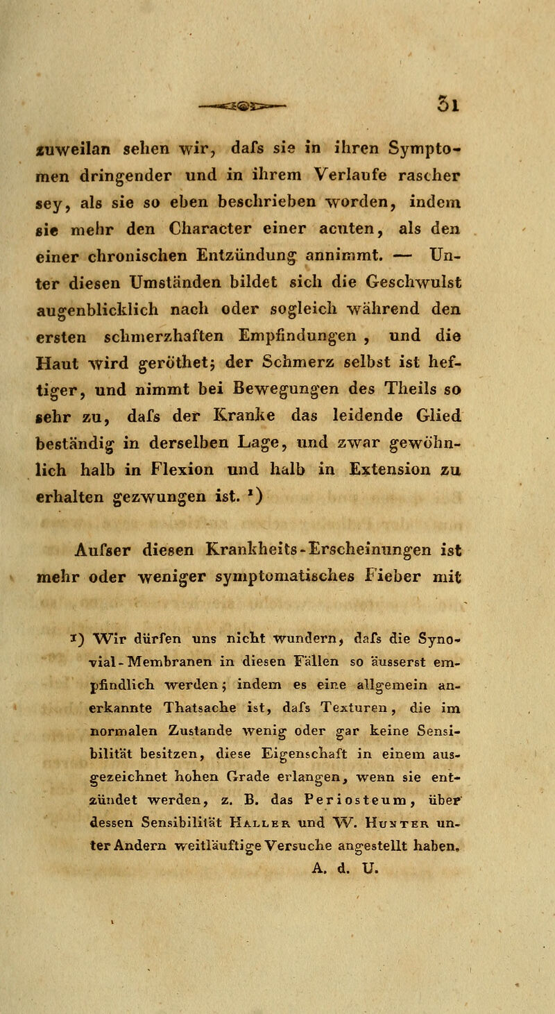 jtuweilan sehen wir, dafs sie in ihren Sympto- men dringender und in ihrem Verlaufe rascher «ey, als sie so eben beschrieben worden, indem sie mehr den Character einer acuten, als den einer chronischen Entzündung^ annimmt. — Un- ter diesen Umständen bildet sich die Geschwulst augenblicklich nach oder sogleich während den ersten schmerzhaften Empfindungen , und die Haut wird geröthet; der Schmerz selbst ist hef- tiger, und nimmt bei Bewegungen des Tlieils so «ehr zu, dafs der Kranke das leidende Glied beständig in derselben Lage, und zwar gewöhn- lich halb in Flexion und halb in Extension zu erhalten gezwungen ist. ') Aufser diesen Krankheits-Erscheinungen ist mehr oder weniger symptomatisches Fieber mit I) Wir dürfen uns nicHt Wundern j dafs die Syno- vial-Membranen in diesen Fällen so äusserst em- pfindlich -werden; indem es eine allgemein an- erkannte Thatsache ist, dafs Texturen, die im normalen Zustande wenig oder gar keine Sensi- bilität besitzen, diese EigenscKaft in einem aus- gezeichnet hohen Grade erlangen, wenn sie ent- zündet werden, z. B. das Periosteum, über dessen Sensibilität Haller und W. Hujiter un- ter Andern weitläuftige Versuche angestellt haben,
