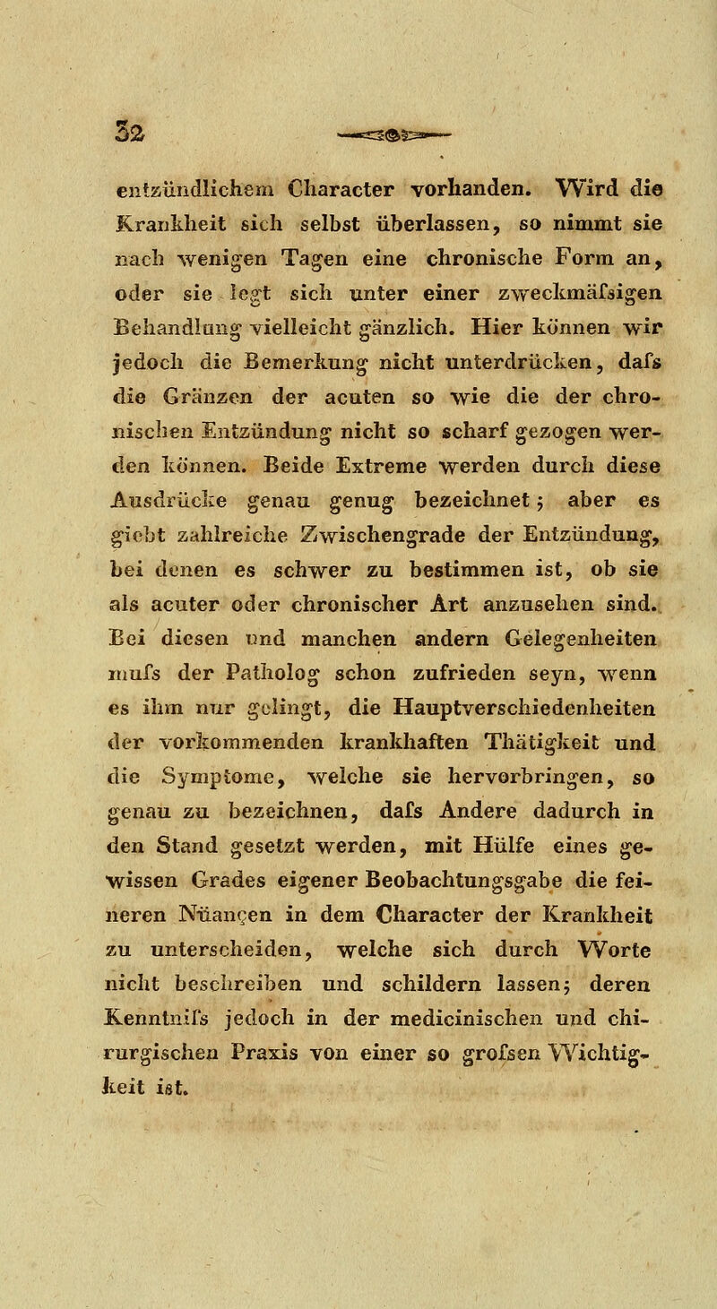 entzündlichem Cliaracter vorhanden. Wird die Krankheit sich selbst überlassen, so nimmt sie nach wenigen Tagen eine chronische Form an, oder sie legt sich unter einer zwecicmäfsigen Behandlung vielleicht gänzlich. Hier können wir jedoch die Bemerkung nicht unterdrücken, dafs die Gränzen der acuten so wie die der chro- nischen Entzündung nicht so scharf gezogen wer- den können. Beide Extreme werden durch diese Ausdrücke genau genug bezeichnet j aber es giobt zahlreiche Zwischengrade der Entzündung, bei denen es schwer zu bestimmen ist, ob sie als acuter oder chronischer Art anzusehen sind. Bei diesen und manchen andern Gelegenheiten niufs der Patholog schon zufrieden seyn, wenn es ihm nur gelingt, die Hauptverschiedenheiten der vorkommenden krankhaften Thätigkeit und die Symptome, welche sie hervorbringen, so genau zu bezeichnen, dafs Andere dadurch in den Stand gesetzt werden, mit Hülfe eines ge- wissen Grades eigener Beobachtungsgabe die fei- neren Nüangen in dem Character der Krankheit zu unterscheiden, welche sich durch Worte nicht beschreiben und schildern lassen} deren Kenntnifs jedoch in der medicinischen und chi- rurgischen Praxis von einer so grofsen Wichtig- fceit ist.