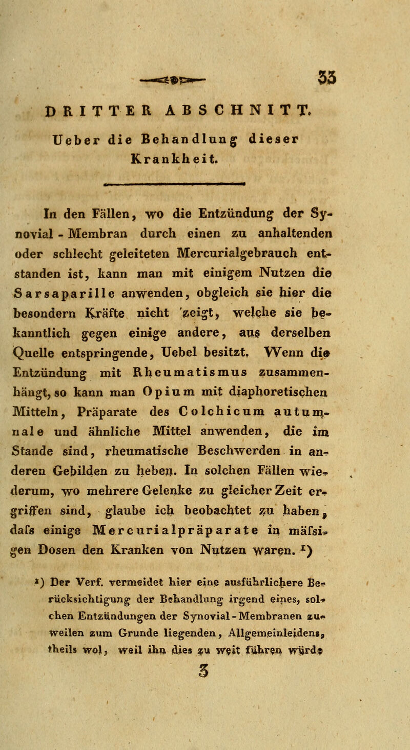 35 DRITTER ABSCHNITT. lieber die Behandlung dieser Krankheit. In den Fällen, wo die Entzündung der Sy- novial - Membran durch einen zu anhaltenden oder schlecht geleiteten Mercurialgebrauch ent- standen ist, kann man mit einigem Nutzen die Sarsaparille anwenden, obgleich sie hier die besondern K-räfte nicht zeigt, welcjhe sie be- kanntlich gegen einige andere, aus derselben Quelle entspringende, Uebel besitzt. Wenn di» Entzündung mit Rheumatismus zusammen- hängt, so kann man Opium mit diaphoretischen Mitteln, Präparate des Colchicum autun^- nale und ähnliche Mittel anwenden, die im Stande sind, rheumatische Beschwerden in an-!- deren Gebilden zu hebe». In solchen Fällen wie- derum, wo mehrere Gelenke zu gleicher Zeit er- griffen sind, glaube ich beobachtet ^u haben, daCs einige Mercurialpräparate in mäfsi? gen Dosen den Kranken von Nutzen waren. ^) *) Der Verf. vermeldet hier e^ne ausfiihrllc|iere Be« rücksichtigung der Behandhing irgend eines, sol* chen Entzündungen der Synovial - Membranen »u« weilen zum Grunde liegenden, AUgemeinleident, theils wol, weil iHa dies ?u wfit führ?» w1ird$