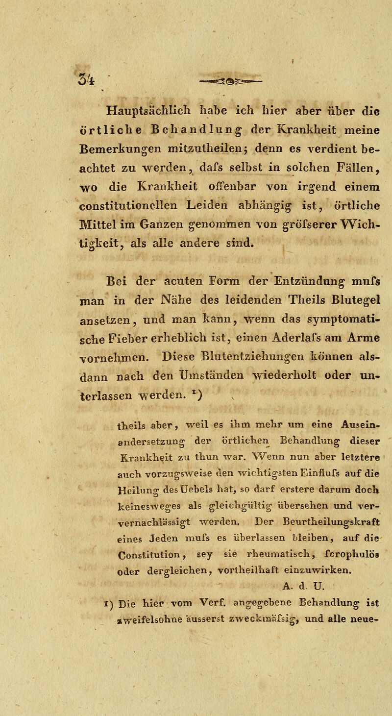 Hauptsächlich habe ich hier aber über die örtliche Behandlung der Krankheit meine Bemerkungen mitzulheilen j denn es verdient be- achtet zu werden, dafs selbst in solchen Fällen, wo die Krankheit offenbar von irgend einem constitutioncllen Leiden abhängig ist, örtliche Mittel im Ganzeja genommen von gröfserer Wich- tigkeit, als alle andere sind. Bei der acuten Form der Entzündung mufs man in der Nähe des leidenden Theils Blutegel ansetzen, und man kann, wenn das symptomati- sche Fieber erheblich ist, einen Aderlafs am Arme vornehmen. Diese Blutentziehungen können als- dann nach den Umständen wiederholt oder un- terlassen werden. *) theils aber, weil es ihm mehr um eine Ausein- andersetzung der örtlichen Behandlung dieser Krankheit zu thun war. Wenn nun aber letztere arich vorzugsweise den wichtigsten Einfiufs auf die Heilung desUebels hat, so darf erstere darum doch keinesweges als gleichgültig übersehen und ver- vernachlässigt werden. Der Beurtheilungskraft eines Jeden niufs es überlassen bleiben, auf die Constitution, sey sie rheumatisch, fcrophulös oder dergleichen, vortheilhaft einzuwirken. A. d. U. I) Die hier vom Verf. angegebene Behandlung ist «weifelsohne äusserst zweckinäfsig, und alle neue-
