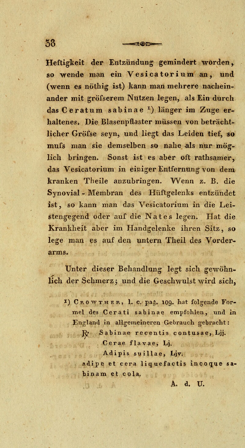 58 —es«>25»— Heftigkeit der Entzündung gemindert worden, so wende man ein Vesicatorium an, und (wenn es nöthig ist) kann man mehrere nachein- ander mit gröfserem Nutzen legen, als Ein durch dasCefatum sabinae ^) länger im Zuge er- haltenes* Die Blasenpflaster müssen von beträcht- licher Gröfse seyn, und liegt das Leiden tief, so mufs man sie demselben so nahe ^Is nur mög- lich bringen. Sonst ist es aber oft rathsamer, das Vesicatorium in einiger Entfernung von dem kranken Theile anzubringen. Wenn z. B. die Synovial - Membran des Hüftgelenks entzündet ist, so kann man das Vesicatorium in die Lei- stengegend oder auf die Nates legen. Hat die Krankheit aber im Handgelenke ihren Sitz, so lege man es auf den untern Theil des Vorder- arms. Unter dieser Behandlung legt sich gewöhn- lich der Schmerz j und die Geschwulst wird sich, I) C RO w T.H E R, 1. c. pag. 109. hat folgende For- mel des Cerati sabinae empfohlen, und in England in allg'emeineren Gebrauch gebracht: ß^ Sabinae recehtis contusae, Ljj. Cerae flavae, Lj, Adipis suillae, Ljv. adipe et cera liquefactis incoque Sa- bin am et cola.