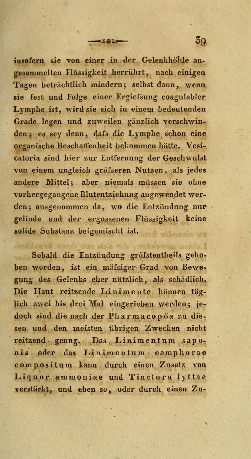 insofern sie von einer in der Gelenkhöhle an- gesammelten Flüssigkeit iierrührt, nach einigen Tagen beträchtlich mindernj selbst dann, wenn sie fest und Folge einer Ergiefsung coagulabler Lymphe ist, wird sie sich in einem bedeutenden Grade legen und zuweilen gänzlich verschwin- den j es sey denn, dafs die Lymphe schon eine organische Beschaffenheit bekommen hätte. Vesi- catoria sind hier zur Entfernung der Geschwulst von einem ungleich grörseren Nutzen, als jedes andere Mittel j aber niemals müssen sie ohne vorhergegangene Blutentziehung angewen/iet wer- den; ausgenommen da, wo die Entzündung nur gelinde und der ergossenen Flüssigkeit keine solide Substanz beigemischt ist. Sobald die Entzündung gröfstentheils geho- ben worden, ist ein mäfsiger Grad von Bewe- gung des Gelenks eher nützlich, als schädlich. Die Haut reitzende Linimente können täg- lich zwei bis drei Mal eingerieben werden; je- doch sind die nach der Pharmacopöa zu diie- sen und den meisten übrigen Zwecken nicht reitzend - genug. Das Linimentum sapo- nis oder das Linimentum camphorae c o m p o s i t u m kann durch einen Zusatz von Liquor ammoniae und Tinctura lyttae verstärkt, und eben so, oder durch einen Zu-