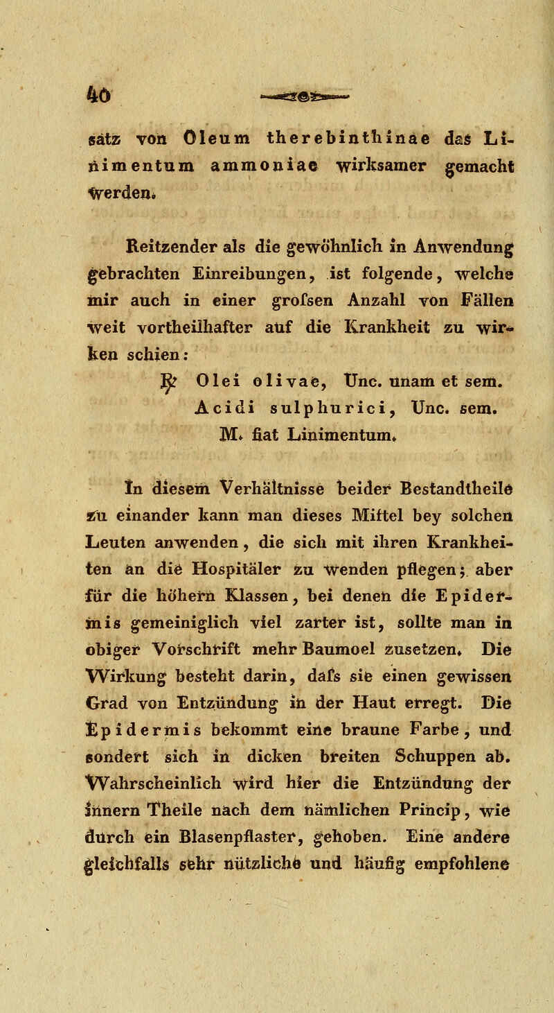 4ö •~x«ä:®!b»—» sätiB von Oleum therebintliinäc das Li- liimentum ammojiiae wirksamer gemacht ■Verden* Reitzender als die gewöhnlicli in Anwendung gebrachten Einreibungen, ist folgende, Avelche mir auch in einer grofsen Anzahl von Fällen weit vortheilhafter auf die Krankheit zu wir- ken schien; Bz Olei olivae, tJnc. ünam et sem. Acidi sulphurici, Unc. sem. M» fiat Linimentum» In diesem Verhältnisse beider Bestandtheild t^n einander kann man dieses Mittel bey solchen Leuten anwenden, die sich mit ihren Krankhei- ten an diö Hospitäler zu Wenden pflegen j aber für die höhern Klassen, bei denen die Epider- mis gemeiniglich viel zarter ist, sollte man in obiger Vot'schrift mehr Baumoel Ansetzen» Die Wirkung besteht darin, dafs sie einen gewissen Grad von Entzündung in der Haut erregt. Die t)pidermis bekommt eine braune Farbe, und ßondert sich in dicken breiten Schuppen ab, Wahrscheinlich Wird hier die Entzündung der Innern Theile nach dem nämlichen Princip, wie durch ein Blasenpflaster, gehoben. Eine andere ^leichfallis sfehr nützlich^ und häufig empfohlene