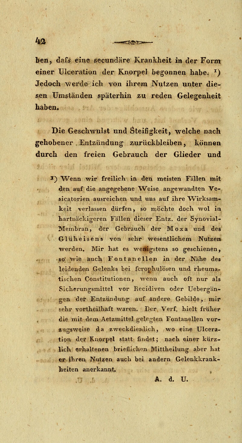 4^ ben, dafs eine secundäre Krankheit in der Form einer ülceration der Knorpel begonnen habe. ^) Jedoch werde ich von ihrem Nutzen unter die- sen Umständen späterhin zu reden Gelegenheit haben. Die Geschwulst und Steifigkeit, welche nach gehobener . Entzündung zurückbleiben, können durch den freien Gebrauch der Glieder und I) Wenn wir freilich in den meisten Fällen mit den auf die angegebene Weise angewandten Ve- sicatorien ausreichen und uns auf ihre Wirksam- keit verlassen dürfen > so möchte doch wol in hartnäckigeren Fällen dieser Entz. der Synovial- Membran, der Gebrauch der Moxa und des . Glüheisens von sehr wesentlichem Nutzen werden. Mir hat es weÄgstens so geschienen, so; wie auch Fontanellen in der Nähe des leidenden Gelenks bei fcroghulosen und rheuma- tischen Constitutionen, wenn auch oft nur als Sicherungsmittel vor Recidiven oder Uebergän- gen der Entzündung auf andere Gebilde, mir sehr vortheiihaft waren. Der Verf. hielt früher die mit dem Aetzmittel gelegten Fontanellen vor- zugsweise da zweckdienlich, wo eine Ülcera- tion der Knorpel statt- findet; nach einer kürz- lich erhaltenen brieflichen Mittheilung aber hat er ihren Nutzen auch bei andern Gelenkkrank- lieiten anerkannt. ,