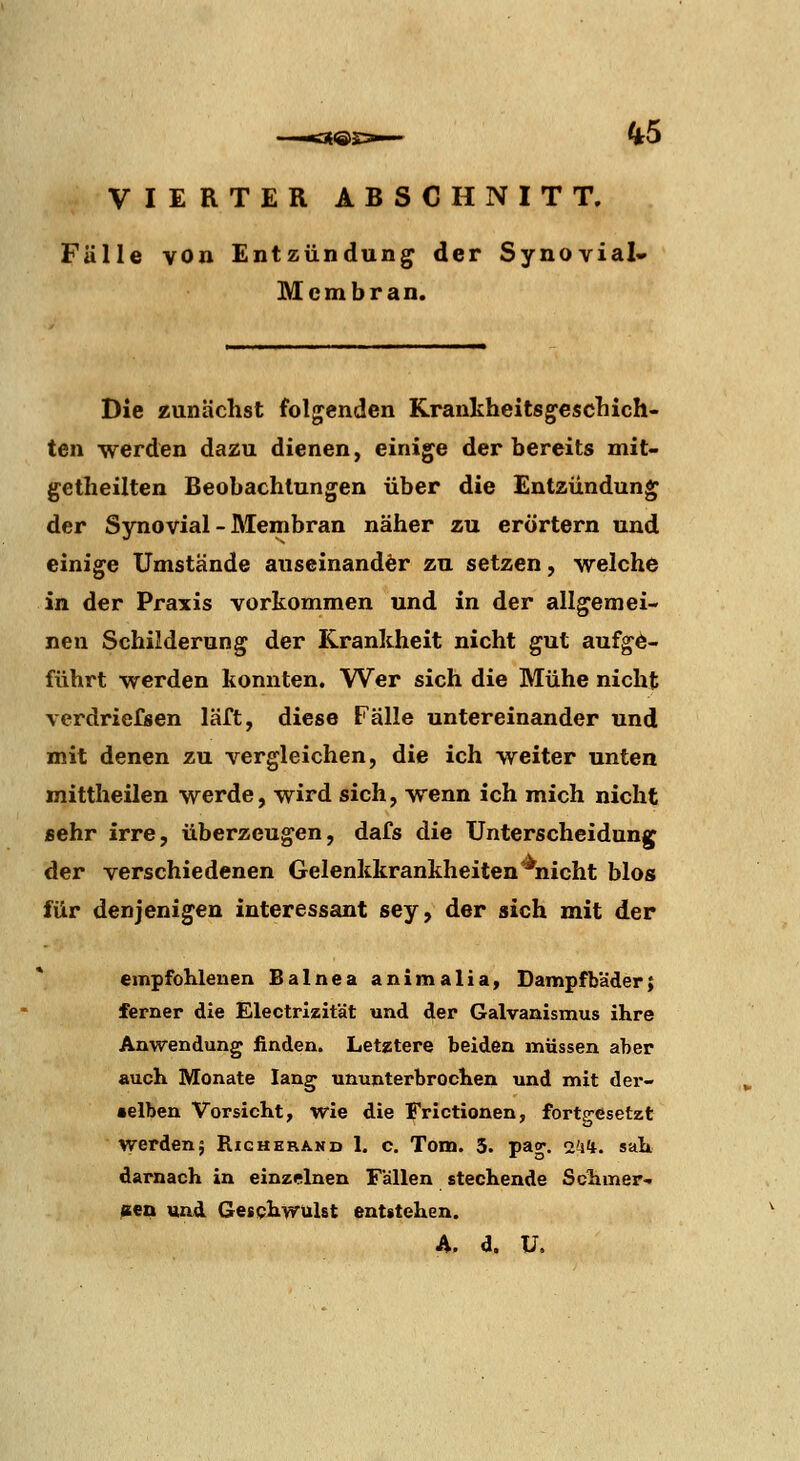 VIERTER ABSCHNITT. Fülle \on Entzündung der Synovial- Mcmbran. Die zunächst folgenden Kranlvheitsgccscliich- ten werden dazu dienen, einige der bereits mit- getheilten Beobachtungen über die Entzündung der Synovial - Membran näher zu erörtern und einige Umstände auseinander zu setzen, welche in der Praxis vorkommen und in der allgemei- nen Schilderung der Krankheit nicht gut aufge- führt werden konnten. Wer sich die Mühe nicht verdriefsen läft, diese Fälle untereinander und mit denen zu vergleichen, die ich weiter unten mittheilen werde, wird sich, wenn ich mich nicht sehr irre, überzeugen, dafs die Unterscheidung der verschiedenen Gelenkkrankheiten^nicht blos für denjenigen interessant sey, der sich mit der empfohlenen Balnea animalia, Dampfbäder; ferner die Electrizität und der Oalvanismus ihre Anwendung finden. Letztere beiden müssen aber auch Monate lang ununterbrochen und mit der- •elben Vorsicht, wie die Frictionen, fortgesetzt werden; Richerano 1. c. Tom. 5. pao*. i'aii. sah darnach in einzelnen Fällen stechende Schmer- zten uad Gesphwulst entstehen.