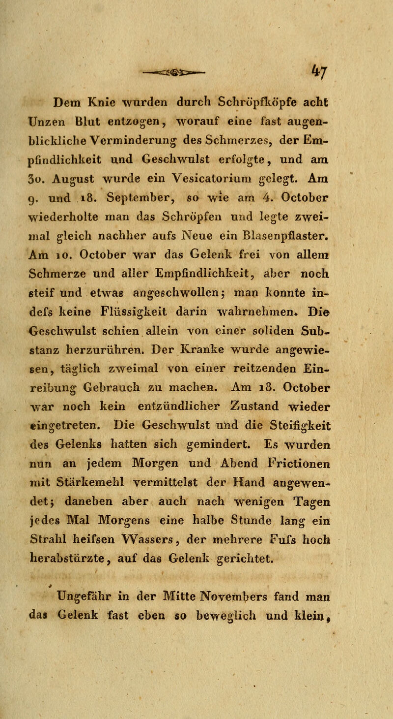 Dem Knie wurden durch Schropfltöpfe acht Unzen Blut entzogen, worauf eine fast augen- blickliche Verminderung des Schmerzes, der Em- pfindlichkeit und Geschwulst erfolgte, und am 3o. August wurde ein Vesicatorium gelegt. Am 9. und 18. September, so wie am 4. October wiederholte man das Schröpfen und legte zwei- jnal gleich nachher aufs Neue ein Blasenpflaster. Am 10. October war das Gelenk frei von allem Schmerze und aller Empfindlichkeit, aber noch steif und etwas angeschwollen 5 man konnte in- defs keine Flüssigkeit darin wahrnehmen. Die Geschwulst schien allein von einer soliden Sub« stanz herzurühren. Der Kranke wurde angewie- sen, täglich zweimal von einer reitzenden Ein- reibung Gebrauch zu machen. Am 18. October war noch kein entzündlicher Zustand wieder eingetreten. Die Geschwulst und die Steifigkeit des Gelenks hatten sich gemindert. Es wurden nun an jedem Morgen und Abend Frictionen mit Stärkemehl vermittelst der Hand angewen- det} daneben aber auch nach wenigen Tagen jedes Mal Morgens eine halbe Stunde lang ein Strahl heifsen Wassers, der mehrere Fufs hoch herabstürzte, auf das Gelenk gerichtet. Ungefähr in der Mitte Novembers fand man das Gelenk fast eben so beweglich und klein ^