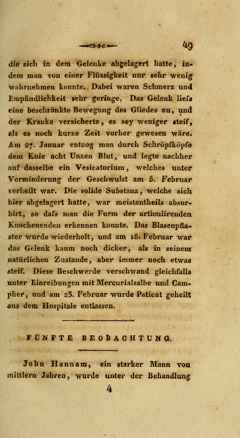 die sich in dem Gelenke abgelagert hatte, in- dem man von einer Flüssigkeit nur sehr wenig •wahrnehmen konnte. Dabei waren Schmerz und Empfindlichkeit sehr geringe. Das Gelenk liefs eine beschränkte Bewegung des Gliedes au, und der Kranke versicherte, es sey weniger steif, als es noch kurze Zeit vorher gewesen wäre. Am 27. Januar entzog man durch Schröpfköpfe dem Knie acht Unzen Blut, und legte nachher auf dasselbe ein Vesicatorium, welches unter Verminderung der Geschwulst am 6. Februar verheilt war. Die solide Substanz, welche sich hier abgelagert hatte, war meistentheils absor- birt, so dafs man die Form der articulirenden Knochenenden erkennen konnte. Das Blasenpfla- ster wurde wiederholt, und am 18. Februar war das Gelenk kaum noch dicker, als in seinem natürlichen Zustande, aber immer noch etwas steif. Diese Beschwerde verschwand gleichfalls unter Einreibungen mit Mercurialsalbe und Cam-» pher, und am 23. Februar wurde Patient geheilt aus dem Hospitale entlassen. FÜNFTE BJEOÖAOHTUlia. John Hannam, ein starker Mann von mittlem Jahren, wurde unter der Behandluii^ 4
