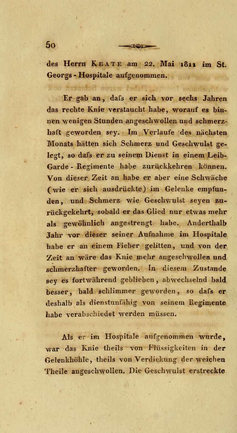 des Herrn Keate am 22. Mai 1811 im St. Georgs - Hospitale aufgenommen. Er gab an, dafs er sich vor sechs Jahren das rechte Knie verstaucht habe, worauf es bin- nen wenigen Stunden angeschwollen und schmerz- haft geworden sey. Im Verlaufe des nächsten Monats hätten sich Schmerz und Geschwulst ge- legt, so dafs er zu seinem Dienst in einem Leib- Garde - Regimente habe zurückkehren können. Von dieser Zeit an habe er aber eine Schwäche (wie er sich ausdrückte) im Gelenke empfun- den, und Schmerz wie Geschwulst seyen zu- rückgekehrt, sobald er das Glied nur etwas mehr als gewöhnlich angestrengt habe. Anderthalb Jahr vor dieser seiner Aufnahme im Hospitale habe er an einem Fieber gelitten, und von der Zeit an wäre das Knie mehr angeschwollen und schmerzhafter geworden. In diesem Zustande sey es fortwährend geblieben, abwechselnd bald besser, bald schlimmer geworden, so dafs er deshalb als dienstunfähig von seinem Regimente habe verabschiedet werden müssen. Als er im Hospitale aufgenommen wurde, war das Knie theils von Flüssigkeiten in der Gelenkhöhle, theils von Verdickung der weiclien Theile angeschwollen. Die Geschwulst erstreckte