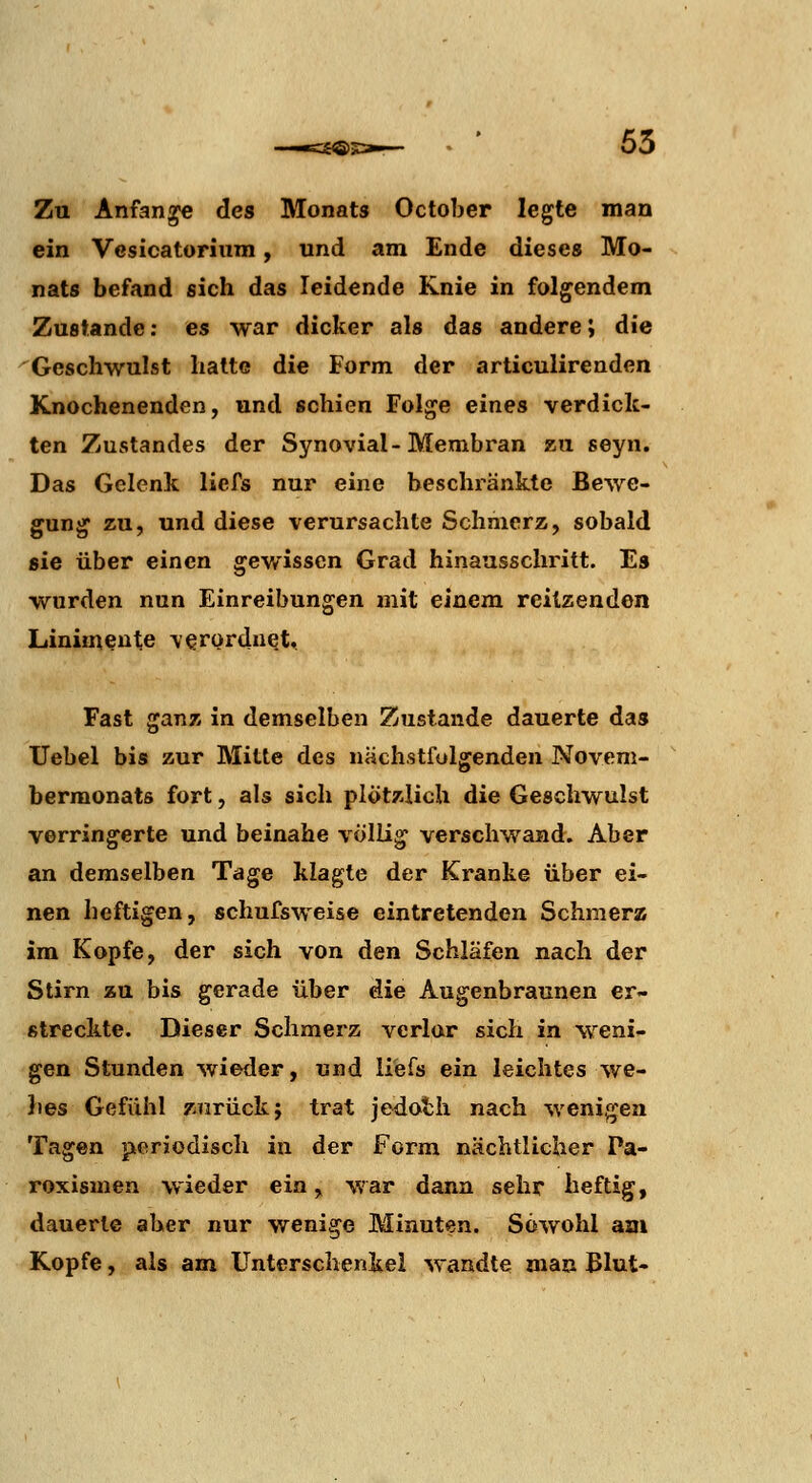 —«=S®! 63 Zu Anfang« des Monats October legte man ein Vesicatoriiim, und am Ende dieses Mo- nats befand sich das leidende Knie in folgendem Zustande: es war dicker als das andere; die 'Geschwulst hatte die Form der articulirenden Knochenenden, und schien Folge eines verdick- ten Zustandes der Synovial-Membran zu. seyn. Das Gelenk liefs nur eine beschränkte Bewe- gung zu, und diese verursachte Schmerz, sobald sie über einen gewissen Grad hinausschritt. Es wurden nun Einreibungen mit einem reitzenden Linimente \erürduet,. Fast ganz in demselben Zustande dauerte das Uebel bis zur Mitte des nächstfolgenden Novem- bermonats fort, als sich plötzlich die Geschwulst verringerte und beinahe völlig verschwand. Aber an demselben Tage klagte der Kranke über ei- nen heftigen, schufsweise eintretenden Schmerz im Kopfe, der sich von den Schläfen nach der Stirn zu bis gerade über die Augenbraunen er- streckte. Dieser Schmerz verlor sich in weni- gen Stunden wieder, und liefs ein leichtes we- hes Gefühl zTirück; trat jedoth nach wenigen Tagen periodisch in der Form nächtlicher Pa- roxismen wieder ein, war dann sehr heftig, dauert© aber nur wenige Minuten. Sowohl am Kopfe, als am Unterschenkel wandte man Blut-