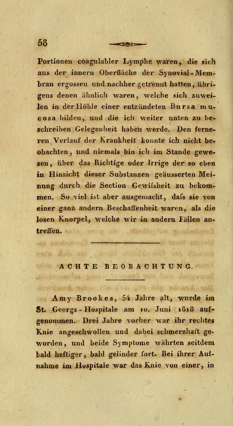 Portionen coa^ulabler Lymphe waren, die sich aus der innern Oberfläche der Synovial - Mem- bran ergossen und nachher getrennt hatten, übri- gens denen ähnlich waren, welche sich zuwei- len in der Höhle einer entzündeten Bursa mu-p> cosa bilden, und die ich weiter unten zu be- schreiben Gelegenheit haben werde. Den ferne- ren Verlauf der Krankheit konnte ich nicht be- obachten , und niemals bin ich im Stande gewe- sen, über das Richtige oder Irrige der so eben in Hinsicht dieser Substanzen geäusserten Mei- nung durch die Section Gewifsheit zu bekom- men. So viel ist aber ausgemacht, dafs sie von einer ganz andern Beschaffenheit waren, als die losen Knorpel, welche wir in andern Fällen an- treifeu. ACHTE BEOBACHTUNG. Amy Brookes, 54 Jahre alt, wurde im St. Georgs - Hospitale am lo. Juni 1818 auf- ffenommen. Drei Jahre vorher war ihr reclites Knie angeschwollen und dabei schmerzhaft ge- worden , und beide Symptome währten seitdem bald heftiger, bald gelinder fort* Bei ihrer Auf- nahme im Hospitale war das Knie von einer, in