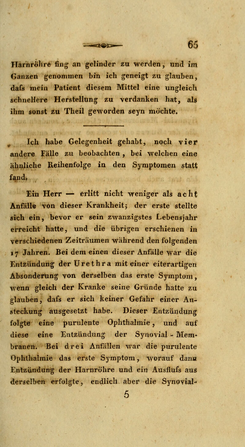 ITarnroJire fing an gelinder zu werden, nnd im Ganzen genommen bin ich geneigt zu glauben, dafs mein Patient diesem Mittel eine ungleich schnellere Herstellung zu verdanken hat, als ihm sonst zu Theil geworden seyn möchte. ^ Ich habe Gelegenheit gehabt, noch vier andere Fälle zu beobachten , bei welchen eine ähnliche Reihenfolge in den Symptomen statt fand. Ein Herr — erlitt nicht weniger als acht Anfälle von dieser Krankheit j der erste stellte sich ein, bevor er sein zwanzigstes Lebensjahr erreicht hatte, und die übrigen erschienen in verschiedenen Zeiträumen wahrend den folgenden 17 Jahren. Bei demeinen dieser Anfalle war die Entzündung der Urethra mit einer eiterartigen Absonderung von derselben das erste Symptom, wenn gleich der Kranke seine Gründe hatte äu glauben, dafs er sich keiner Gefahr einer An- steckung ausgesetzt habe. Diieser Entzündung folgte eine purulente Ophthalmie, und auf diese eine Entzündung der Synovial ■- Mem- branen. Bei drei Anfällen war die purulente Ophthalmie das erste Symptom, -worauf dana Entzündung der Harnröhre und ein Ausflufs aus derselben erfolgte, endlich aber die Synovial- 5