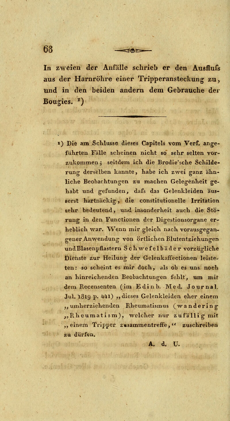 In zweien der Anfälle schrieb er den Ausflufs aus der Harnröhre einer Tripperansteckung zu, und in den beiden andern dem Gebrauche der Bougies. ') >) Die am Schlüsse dieses Capitels vom Verf. ange- führten Fälle scheinen nicht so sehr selten vor- zukommen ; seitdem ich die Brodie'sche Schilde- rung derselben kannte, habe ich zwei ganz ähn- liche Beobachtungen zu machen Gelegenheit ge- habt und gefunden, dafs das Gelenkleiden äus- serst hartnäckig, die constitutionelle Irritation sehr bedeutend, und insonderheit auch die Stö- rung in den Functionen der Digestionsorgane er- heblieh war. Wenn mir gleich nach vorausgegan- gener Anwendung von Örtlichen Blutentziehungen und Blasenpflastern Schwefelbäder vorzügliche Dienste zur Heilung der Gelenkafiectionen leiste- ten: so scheint es mir doch, als ob es uns noch an hinreichenden Beobachtungen fehlt, um mit dem Recensenten (im Edinb. Med. Journal, Jul. 1819 p. ^41) „dieses Gelenkleiden eher einem „umherziehenden Rheumatismus (wandering „Rheumati sm), welcher nur zufällig mit ,, einem Tripper, zwsammentreffe,  zuschreiben zu dürfen.