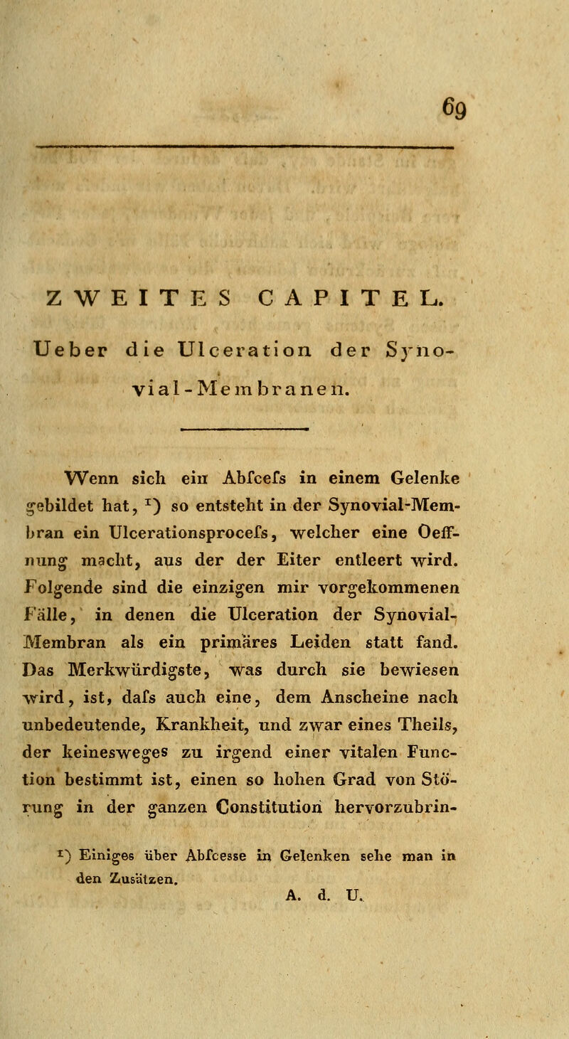 ZWEITES CA PIXEL. Ueber die Ulceration der Syno- via l - M e m b r a n e n. Wenn sich ein Abfcefs in einem Gelenke gebildet hat, ^) so entsteht in der Synovial-Mem- bran ein Ulcerationsprocefs, welcher eine Oeff- nun^ macht, aus der der Eiter entleert wird. Folgende sind die einzigen mir vorgekommenen Fälle, in denen die Ulceration der Synovial- Membran als ein primäres Leiden statt fand. Das Merkwürdigste, was durch sie bewiesen wird, ist, dafs auch eine, dem Anscheine nach unbedeutende, Krankheit, und zwar eines Theils, der keinesweges zu irgend einer vitalen Func- tion bestimmt ist, einen so hohen Grad von Stö- rung in der ganzen Constitution hervorzubrin- I) Einiges über Abfcesse in Gelenken sehe man in den Zusätzen. A. d. U.