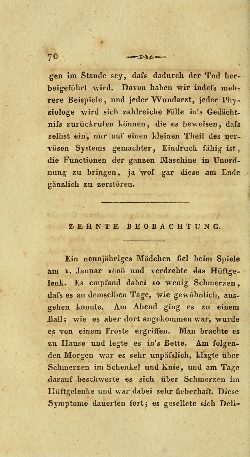 gen im Stande sey, dafs dadurch der Tod her- beigeführt wird. Davon haben wir indefs meh- rere Beispiele, und jeder Wundarzt, jeder Phy- siologe wird sich zahlreiche Fälle iu's Gedächt- nifs zurückrufen können, die es beweisen, dafs selbst ein, nur auf einen kleinen Theil des ner- vösen Systems geraachter, Eindruck fähig ist, die Functionen der ganzen Maschine in Unord- nung zu bringen, ja wol gar diese am Ende gänzlich zu zerstören. ZEHNTE BEOBACHTUNG. Ein neunjähriges Mädchen fiel beim Spiele am 1. Januar 1808 und verdrehte das Hüftge- lenk. Es empfand dabei so wenig Schmerzen, dafs es an demselben Tage, wie gewöhnlich, aus- gehen konnte. Am Abend ging es zu einem Ball j wie es aber dort angekommen war, wurde es von einem Froste ergriffen. Man brachte es zu Hause und legte es in's Bette. Am folgen- den Morgen war es sehr unpäfslich, klagte über Schmerzen im Schenkel und Knie, und am Tage darauf beschwerte es sich über Schmerzen im Hüftgelenke und war dabei sehr fieberhaft. Diese Symptome dauerten fortj es gesellete sich Deli-