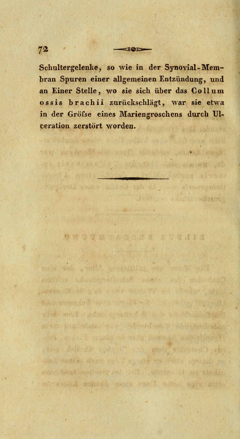 Schultergelenke, so wie in der Synovial-Mem- bran Spuren einer allgemeinen Entzündung, und an Einer Stelle, wo sie sich über das Collum ossis brachii zurückschlägt, war sie etwa in der Gröfse eines Mariengroschens durch Ul- ceration zerstört worden.