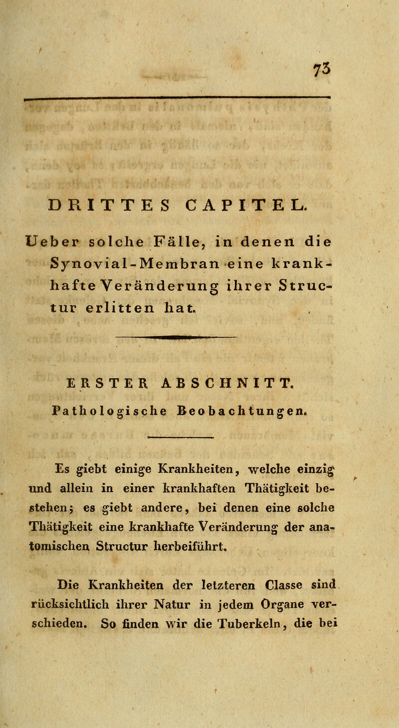 75 DRITTES CAPITEL. üeber solche Fälle, in denen die Synovial-Membran eine krank- hafte Veränderung ihrer Struc- tur erlitten hat. ERSTER ABSCHNITT. Pathologische Beobachtungen. Es giebt einige Krankheiten, -welche einzig und allein in einer krankhaften Thätigkeit be- stehen j es giebt andere, bei denen eine solche Thätigkeit eine krankhafte Veränderung der ana* tomischen Structur herbeiführt. Die Krankheiten der letzteren Classe sind rücksichtlich ihrer Natur in jedem Organe ver- schieden. So finden wir die Tuberkeln, die bei