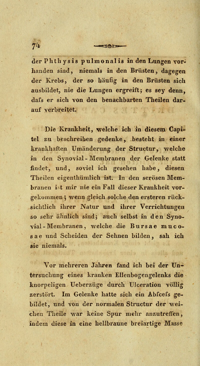 der Plitliysis pulmonalis in den Lungen Tor- handen sind, niemals in den Brüsten, dagegen der Krebs, der so häufig in den Brüsten sich ausbildet, nie die Lungen ergreift j es sey denn, dafs er sich von den benachbarten Theilen dar- auf verbreitet. Die Krankheit, welche ich in diesem Capi- tel zu beschreiben gedenke, besteht in einer krankhaften Umänderung der Structur, welche in den Synovial - Membranen der Gelenke statt findet, und, soviel ich gesehen habe, diesen Theilen eigenthümlich ist. In den serösen Mem- branen i >t mir nie ein Fall dieser Krankheit vor- gekommen ^ wenn gleich solche den ersteren rück- sichtlich ihrer Natur und ihrer Verrichtungen so sehr ähnlich sindj auch selbst in den Syno- vial - Membranen, welche die Bursae muco- sae und Scheiden der Sehnen bilden, sah ich sie niemals. Vor mehreren Jahren fand ich bei der Un- tersuchung eines kranken Ellenbogengelenks die knorpeligen Ueberzüge durch Ulceration völlig zerstört. Im Gelenke hatte sich ein Abfcefs ge- bildet, und von der normalen Structur der wei- chen Theile war keine Spur mehr anzutreffen, indem diese in eine hellbraune breiartige Masse