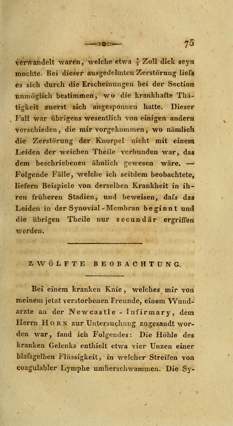 veicwandelt waren, welche etwa ^ Zoll dick seyn mochte. Bei dieser ausgedehnten Zerstörang liefs es sich durch die Erscheinungen bei der Section unmöglich bestimmen, wo die krankhafte Tliä- tigkeit zuerst sich angesponnen hatte. Dieser Fall war übrigens wesentlich Ton einigen andern verschieden, die mir vorgekommen, wo nämlich die Zerstörung der Knorpel nicht mit einem Leiden der weichen Tlieile verbunden war, das dem beschriebenen ähnlich gewesen wäre, — Folgende Fälle, welche ich seitdem beobachtete, liefern Beispiele von derselben Krankheit in ih- ren früheren Stadien, und beweisen, dafs das Leiden in der Synovial-Membran beginnt und die übrigen Theile nur secundär ergriffen werden. ZWÖLFTE BEOBACHTUNG, Bei einem kranken Knie, welches mir von meinem jetzt verstorbenen Freunde, einem Wund- arzte an der New Castle - Infirmary, dem Herrn Hörn zur Untersuchung zugesandt wor- den war, fand ich Folgendes: Die Höhle des kranken Gelenks enthielt etwa vier Unzen einer blafsgelben Flüssigkeit, in welcher Streifen von coagulabler Lymphe umherschwammen. Die Sy-